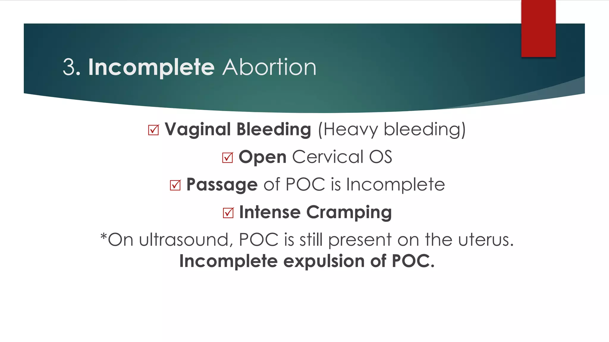 3. Incomplete Abortion
 Vaginal Bleeding (Heavy bleeding)
 Open Cervical OS
 Passage of POC is Incomplete
 Intense Cramping
*On ultrasound, POC is still present on the uterus.
Incomplete expulsion of POC.
 