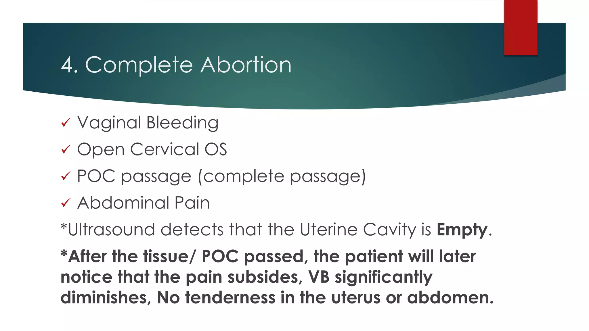 4. Complete Abortion
 Vaginal Bleeding
 Open Cervical OS
 POC passage (complete passage)
 Abdominal Pain
*Ultrasound detects that the Uterine Cavity is Empty.
*After the tissue/ POC passed, the patient will later
notice that the pain subsides, VB significantly
diminishes, No tenderness in the uterus or abdomen.
 