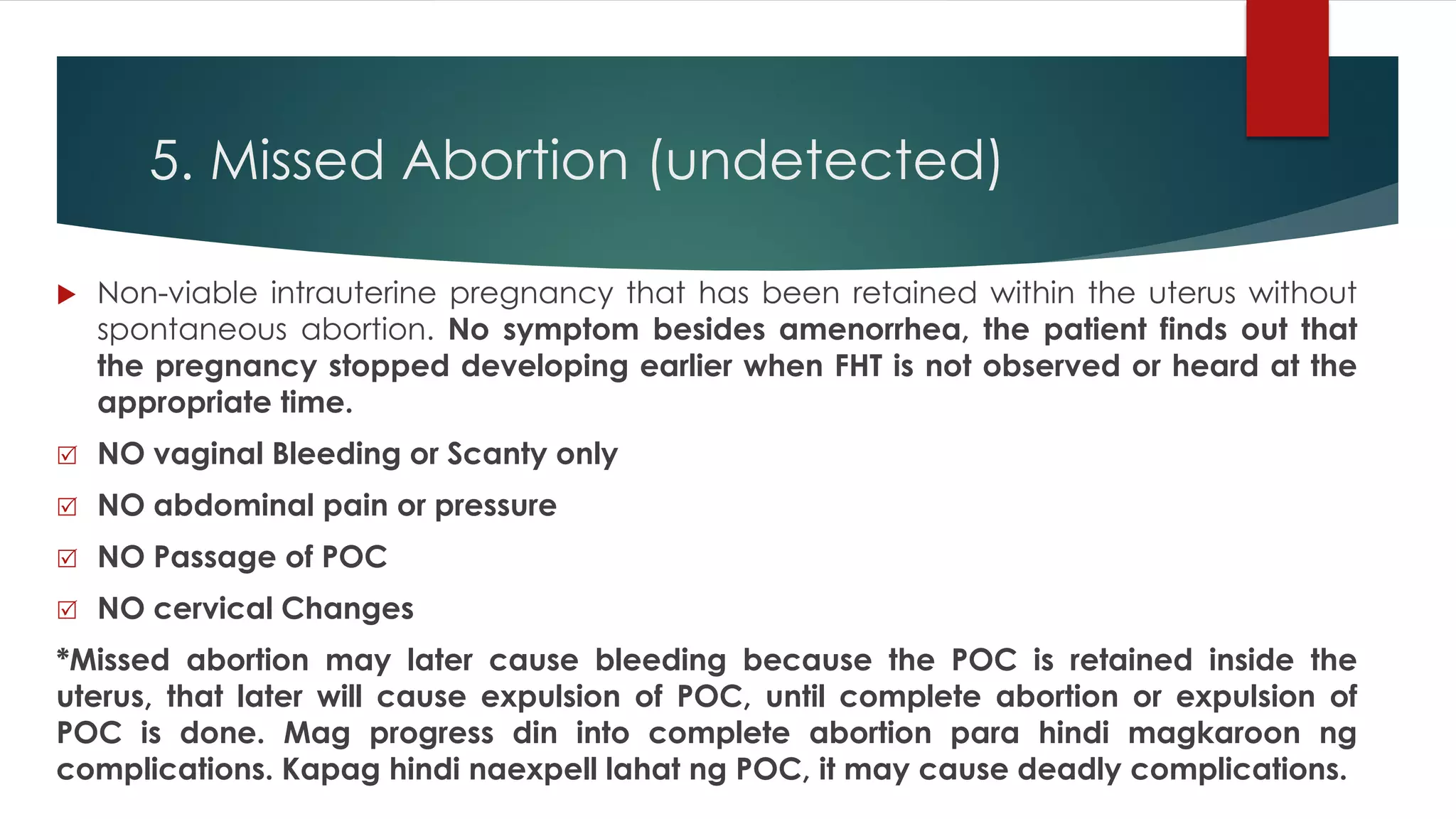 5. Missed Abortion (undetected)
 Non-viable intrauterine pregnancy that has been retained within the uterus without
spontaneous abortion. No symptom besides amenorrhea, the patient finds out that
the pregnancy stopped developing earlier when FHT is not observed or heard at the
appropriate time.
 NO vaginal Bleeding or Scanty only
 NO abdominal pain or pressure
 NO Passage of POC
 NO cervical Changes
*Missed abortion may later cause bleeding because the POC is retained inside the
uterus, that later will cause expulsion of POC, until complete abortion or expulsion of
POC is done. Mag progress din into complete abortion para hindi magkaroon ng
complications. Kapag hindi naexpell lahat ng POC, it may cause deadly complications.
 