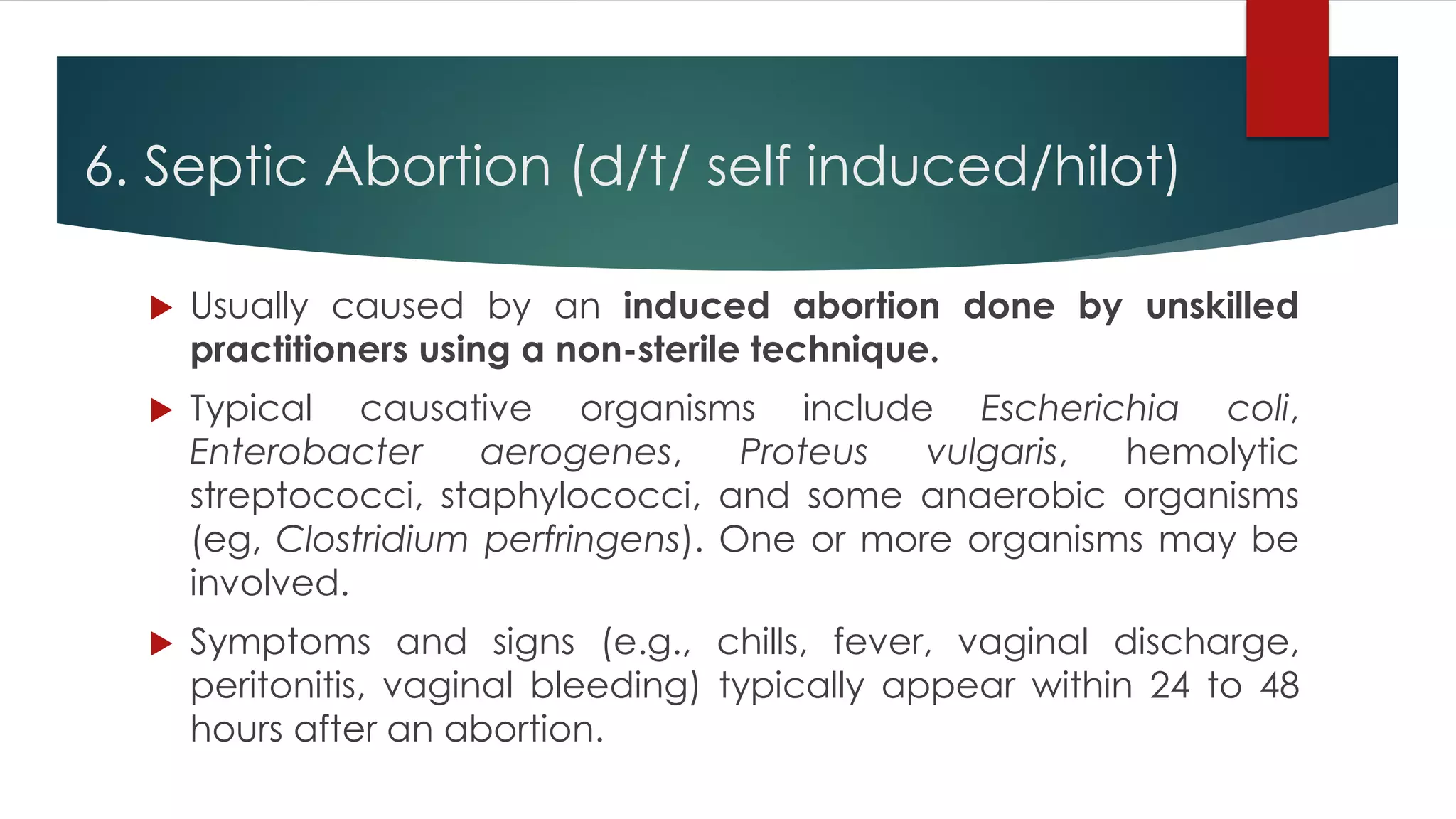 6. Septic Abortion (d/t/ self induced/hilot)
 Usually caused by an induced abortion done by unskilled
practitioners using a non-sterile technique.
 Typical causative organisms include Escherichia coli,
Enterobacter aerogenes, Proteus vulgaris, hemolytic
streptococci, staphylococci, and some anaerobic organisms
(eg, Clostridium perfringens). One or more organisms may be
involved.
 Symptoms and signs (e.g., chills, fever, vaginal discharge,
peritonitis, vaginal bleeding) typically appear within 24 to 48
hours after an abortion.
 