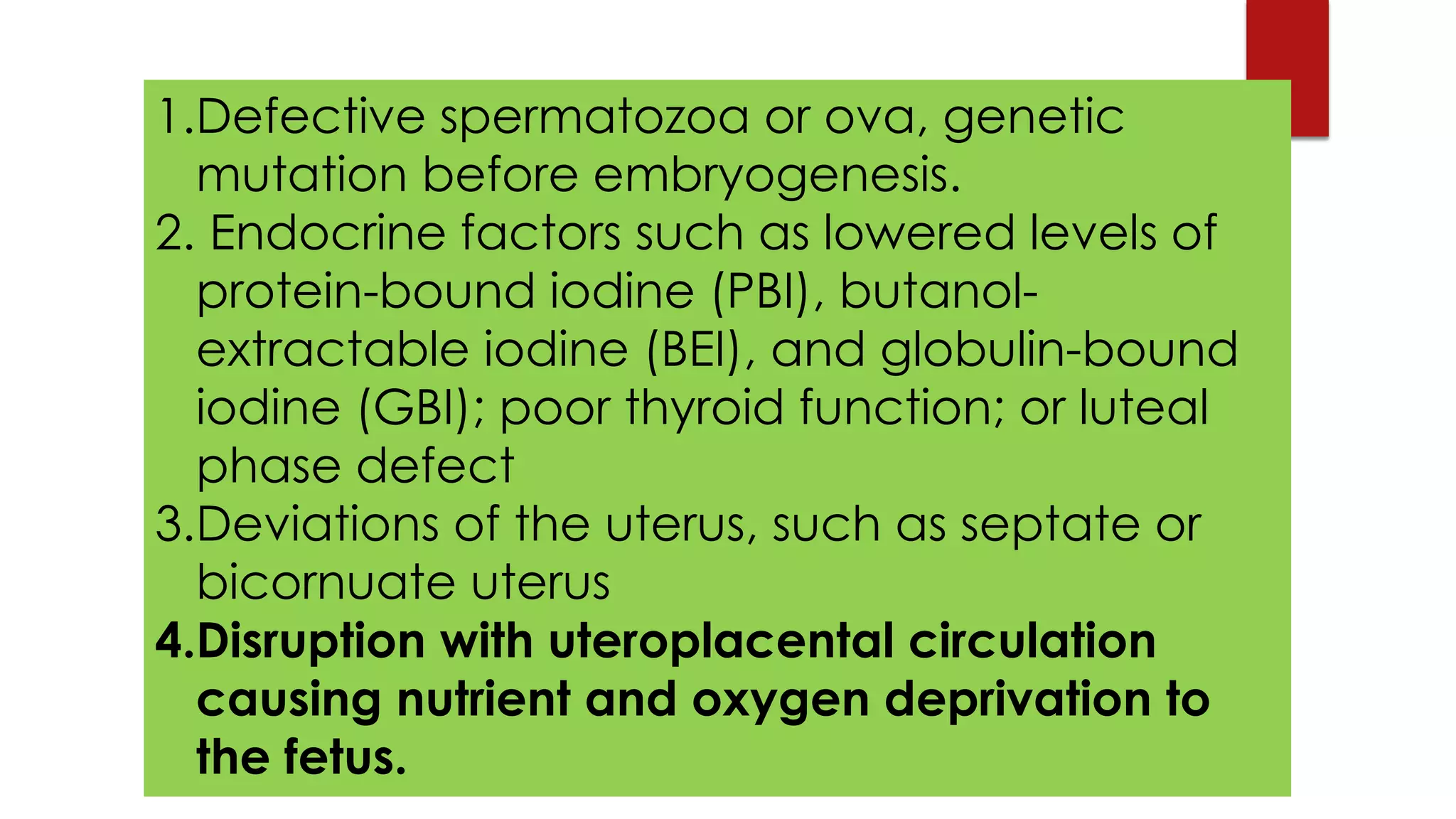 1.Defective spermatozoa or ova, genetic
mutation before embryogenesis.
2. Endocrine factors such as lowered levels of
protein-bound iodine (PBI), butanol-
extractable iodine (BEI), and globulin-bound
iodine (GBI); poor thyroid function; or luteal
phase defect
3.Deviations of the uterus, such as septate or
bicornuate uterus
4.Disruption with uteroplacental circulation
causing nutrient and oxygen deprivation to
the fetus.
 