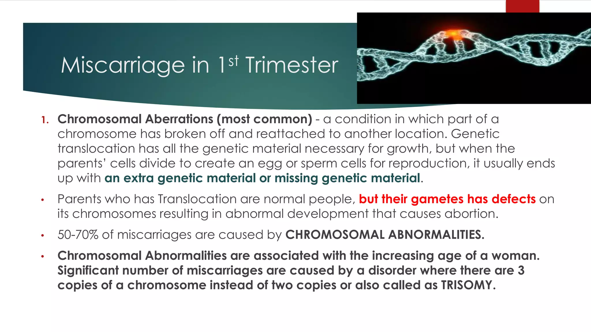 Miscarriage in 1st Trimester
1. Chromosomal Aberrations (most common) - a condition in which part of a
chromosome has broken off and reattached to another location. Genetic
translocation has all the genetic material necessary for growth, but when the
parents’ cells divide to create an egg or sperm cells for reproduction, it usually ends
up with an extra genetic material or missing genetic material.
• Parents who has Translocation are normal people, but their gametes has defects on
its chromosomes resulting in abnormal development that causes abortion.
• 50-70% of miscarriages are caused by CHROMOSOMAL ABNORMALITIES.
• Chromosomal Abnormalities are associated with the increasing age of a woman.
Significant number of miscarriages are caused by a disorder where there are 3
copies of a chromosome instead of two copies or also called as TRISOMY.
 