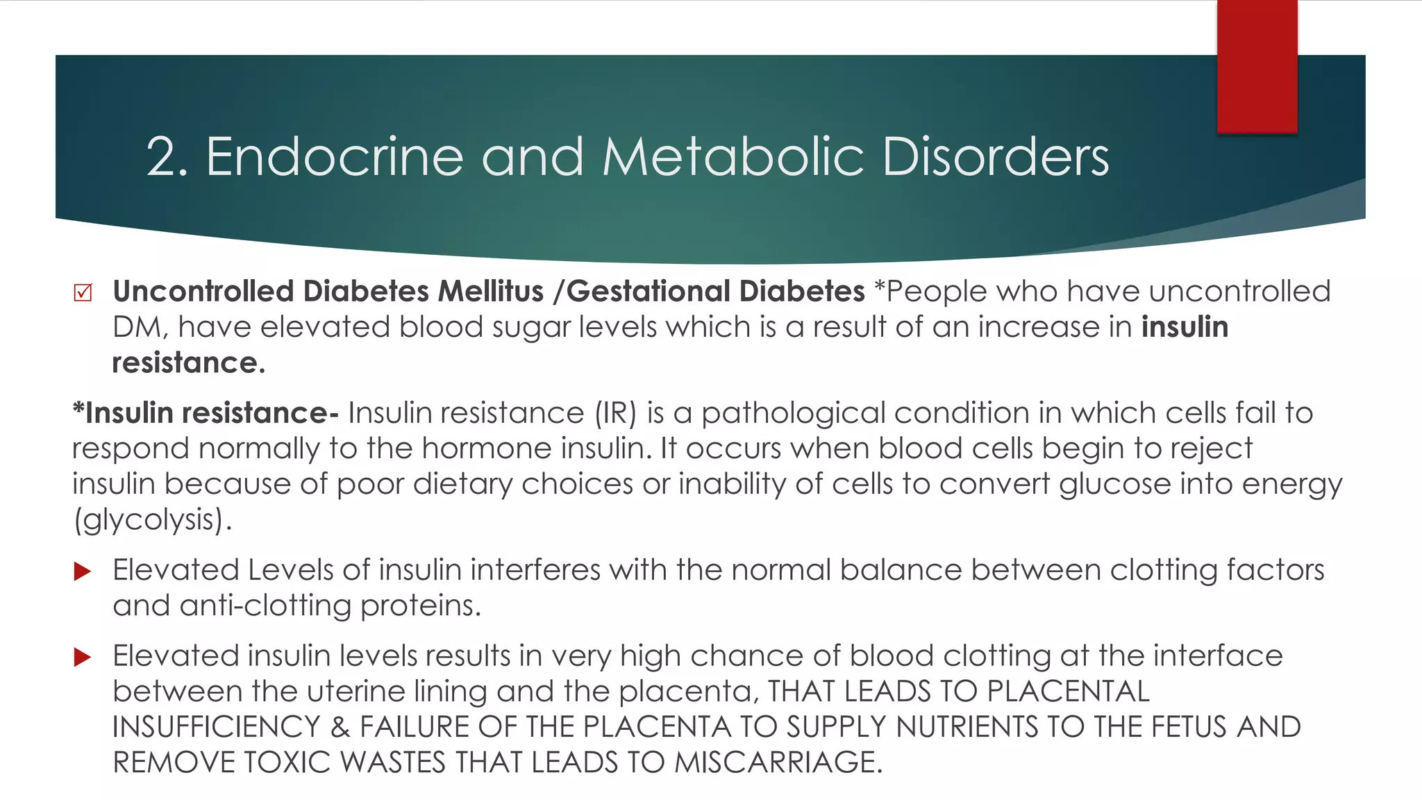 2. Endocrine and Metabolic Disorders
 Uncontrolled Diabetes Mellitus /Gestational Diabetes *People who have uncontrolled
DM, have elevated blood sugar levels which is a result of an increase in insulin
resistance.
*Insulin resistance- Insulin resistance (IR) is a pathological condition in which cells fail to
respond normally to the hormone insulin. It occurs when blood cells begin to reject
insulin because of poor dietary choices or inability of cells to convert glucose into energy
(glycolysis).
 Elevated Levels of insulin interferes with the normal balance between clotting factors
and anti-clotting proteins.
 Elevated insulin levels results in very high chance of blood clotting at the interface
between the uterine lining and the placenta, THAT LEADS TO PLACENTAL
INSUFFICIENCY & FAILURE OF THE PLACENTA TO SUPPLY NUTRIENTS TO THE FETUS AND
REMOVE TOXIC WASTES THAT LEADS TO MISCARRIAGE.
 