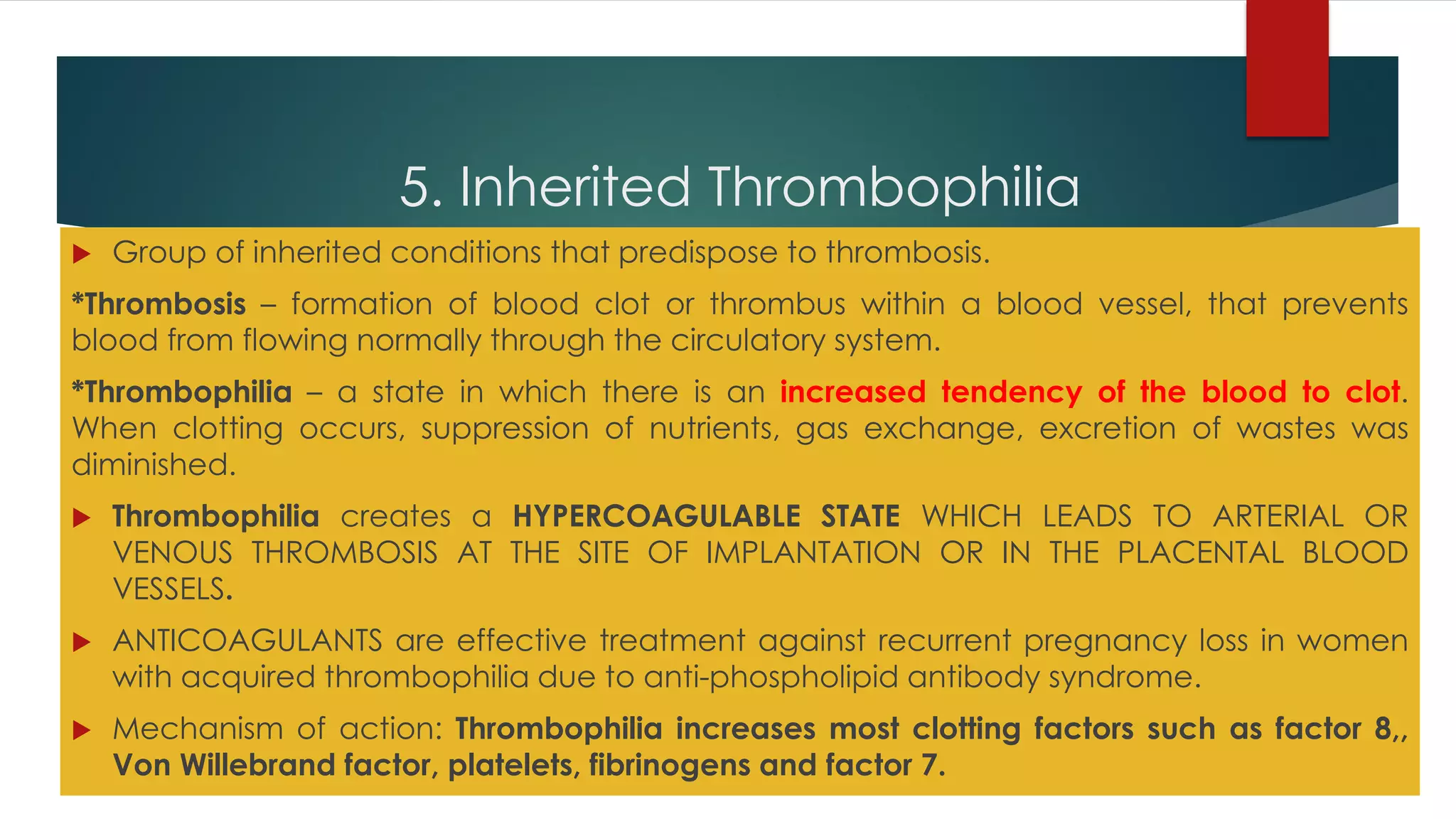 5. Inherited Thrombophilia
 Group of inherited conditions that predispose to thrombosis.
*Thrombosis – formation of blood clot or thrombus within a blood vessel, that prevents
blood from flowing normally through the circulatory system.
*Thrombophilia – a state in which there is an increased tendency of the blood to clot.
When clotting occurs, suppression of nutrients, gas exchange, excretion of wastes was
diminished.
 Thrombophilia creates a HYPERCOAGULABLE STATE WHICH LEADS TO ARTERIAL OR
VENOUS THROMBOSIS AT THE SITE OF IMPLANTATION OR IN THE PLACENTAL BLOOD
VESSELS.
 ANTICOAGULANTS are effective treatment against recurrent pregnancy loss in women
with acquired thrombophilia due to anti-phospholipid antibody syndrome.
 Mechanism of action: Thrombophilia increases most clotting factors such as factor 8,,
Von Willebrand factor, platelets, fibrinogens and factor 7.
 