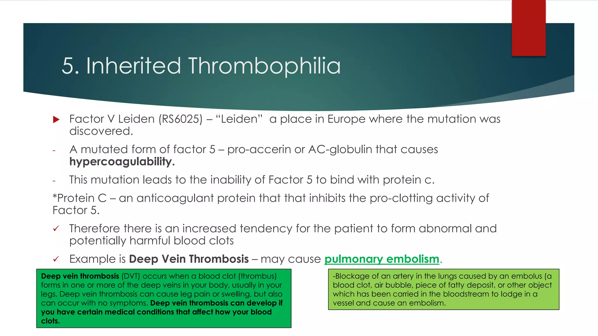 5. Inherited Thrombophilia
 Factor V Leiden (RS6025) – “Leiden” a place in Europe where the mutation was
discovered.
- A mutated form of factor 5 – pro-accerin or AC-globulin that causes
hypercoagulability.
- This mutation leads to the inability of Factor 5 to bind with protein c.
*Protein C – an anticoagulant protein that that inhibits the pro-clotting activity of
Factor 5.
 Therefore there is an increased tendency for the patient to form abnormal and
potentially harmful blood clots
 Example is Deep Vein Thrombosis – may cause pulmonary embolism.
-Blockage of an artery in the lungs caused by an embolus (a
blood clot, air bubble, piece of fatty deposit, or other object
which has been carried in the bloodstream to lodge in a
vessel and cause an embolism.
Deep vein thrombosis (DVT) occurs when a blood clot (thrombus)
forms in one or more of the deep veins in your body, usually in your
legs. Deep vein thrombosis can cause leg pain or swelling, but also
can occur with no symptoms. Deep vein thrombosis can develop if
you have certain medical conditions that affect how your blood
clots.
 