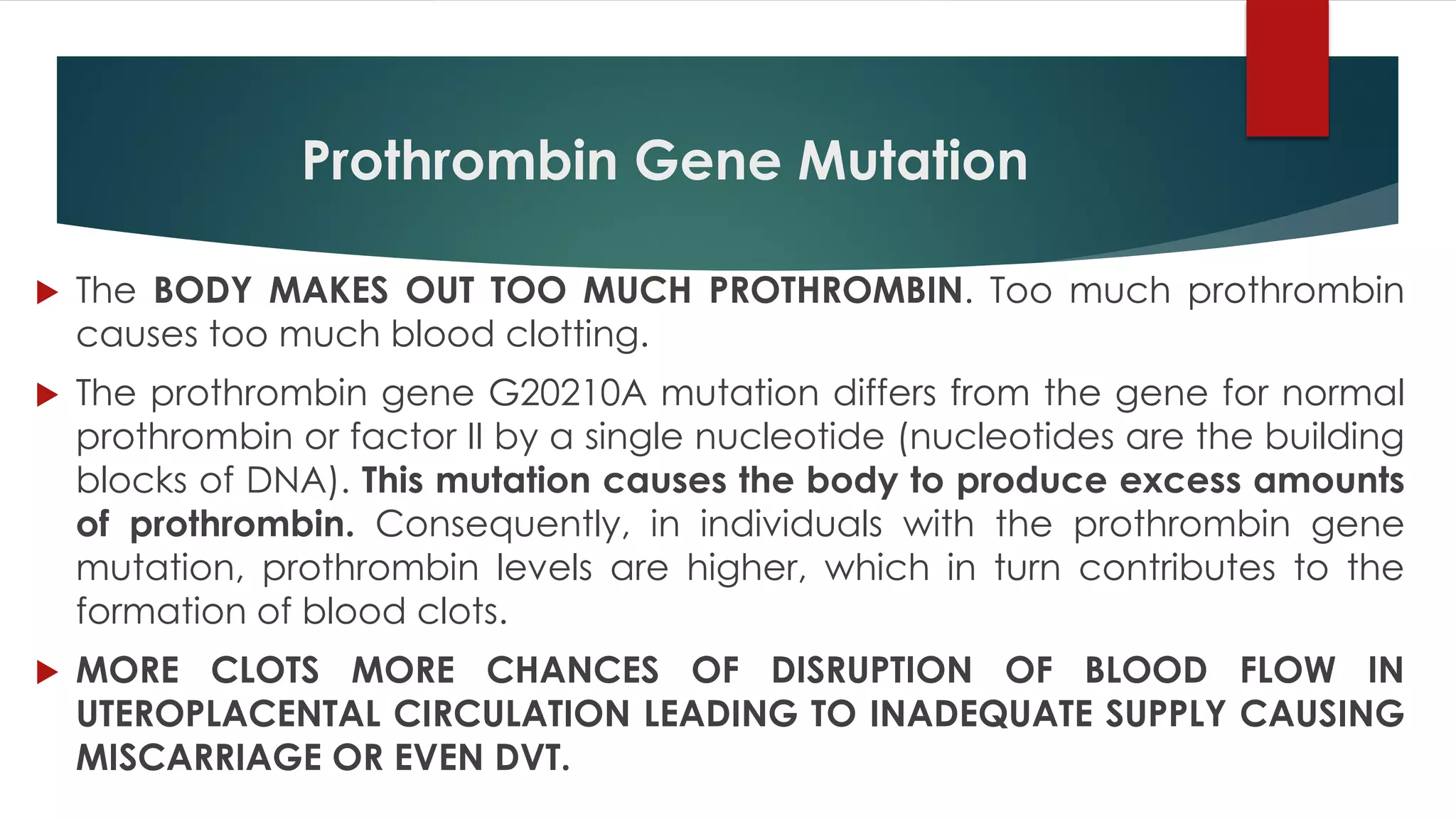 Prothrombin Gene Mutation
 The BODY MAKES OUT TOO MUCH PROTHROMBIN. Too much prothrombin
causes too much blood clotting.
 The prothrombin gene G20210A mutation differs from the gene for normal
prothrombin or factor II by a single nucleotide (nucleotides are the building
blocks of DNA). This mutation causes the body to produce excess amounts
of prothrombin. Consequently, in individuals with the prothrombin gene
mutation, prothrombin levels are higher, which in turn contributes to the
formation of blood clots.
 MORE CLOTS MORE CHANCES OF DISRUPTION OF BLOOD FLOW IN
UTEROPLACENTAL CIRCULATION LEADING TO INADEQUATE SUPPLY CAUSING
MISCARRIAGE OR EVEN DVT.
 