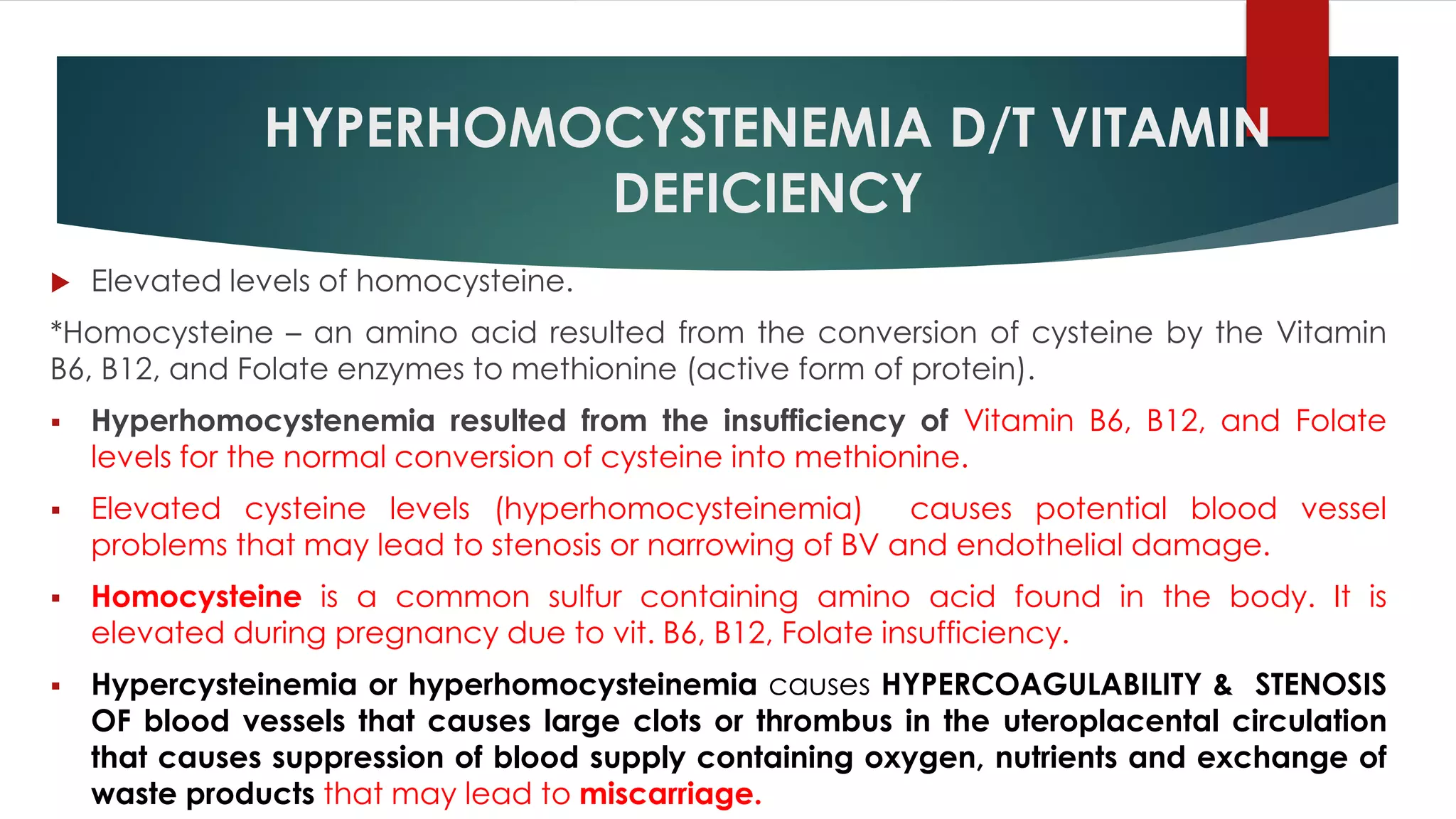 HYPERHOMOCYSTENEMIA D/T VITAMIN
DEFICIENCY
 Elevated levels of homocysteine.
*Homocysteine – an amino acid resulted from the conversion of cysteine by the Vitamin
B6, B12, and Folate enzymes to methionine (active form of protein).
 Hyperhomocystenemia resulted from the insufficiency of Vitamin B6, B12, and Folate
levels for the normal conversion of cysteine into methionine.
 Elevated cysteine levels (hyperhomocysteinemia) causes potential blood vessel
problems that may lead to stenosis or narrowing of BV and endothelial damage.
 Homocysteine is a common sulfur containing amino acid found in the body. It is
elevated during pregnancy due to vit. B6, B12, Folate insufficiency.
 Hypercysteinemia or hyperhomocysteinemia causes HYPERCOAGULABILITY & STENOSIS
OF blood vessels that causes large clots or thrombus in the uteroplacental circulation
that causes suppression of blood supply containing oxygen, nutrients and exchange of
waste products that may lead to miscarriage.
 
