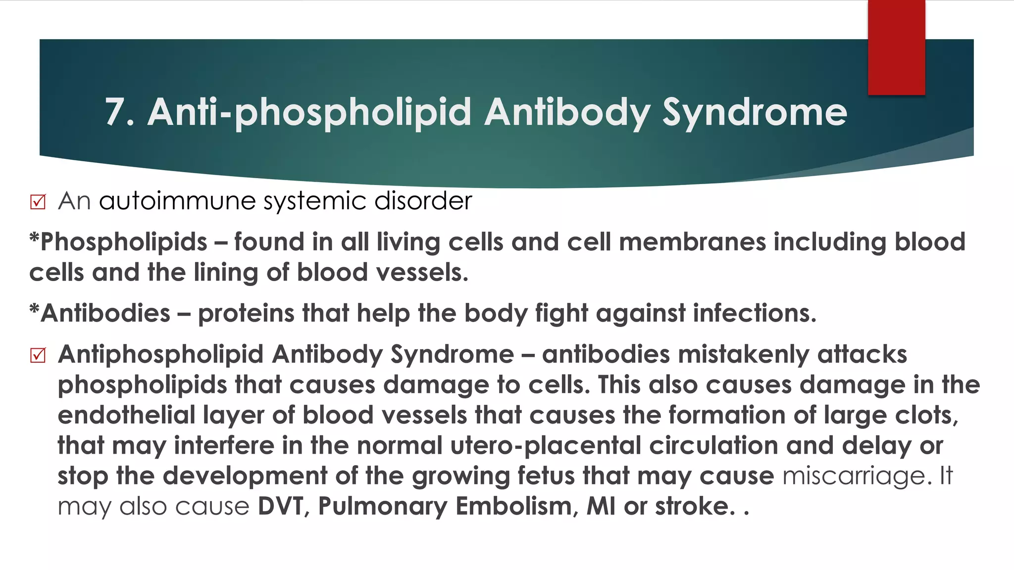 7. Anti-phospholipid Antibody Syndrome
 An autoimmune systemic disorder
*Phospholipids – found in all living cells and cell membranes including blood
cells and the lining of blood vessels.
*Antibodies – proteins that help the body fight against infections.
 Antiphospholipid Antibody Syndrome – antibodies mistakenly attacks
phospholipids that causes damage to cells. This also causes damage in the
endothelial layer of blood vessels that causes the formation of large clots,
that may interfere in the normal utero-placental circulation and delay or
stop the development of the growing fetus that may cause miscarriage. It
may also cause DVT, Pulmonary Embolism, MI or stroke. .
 