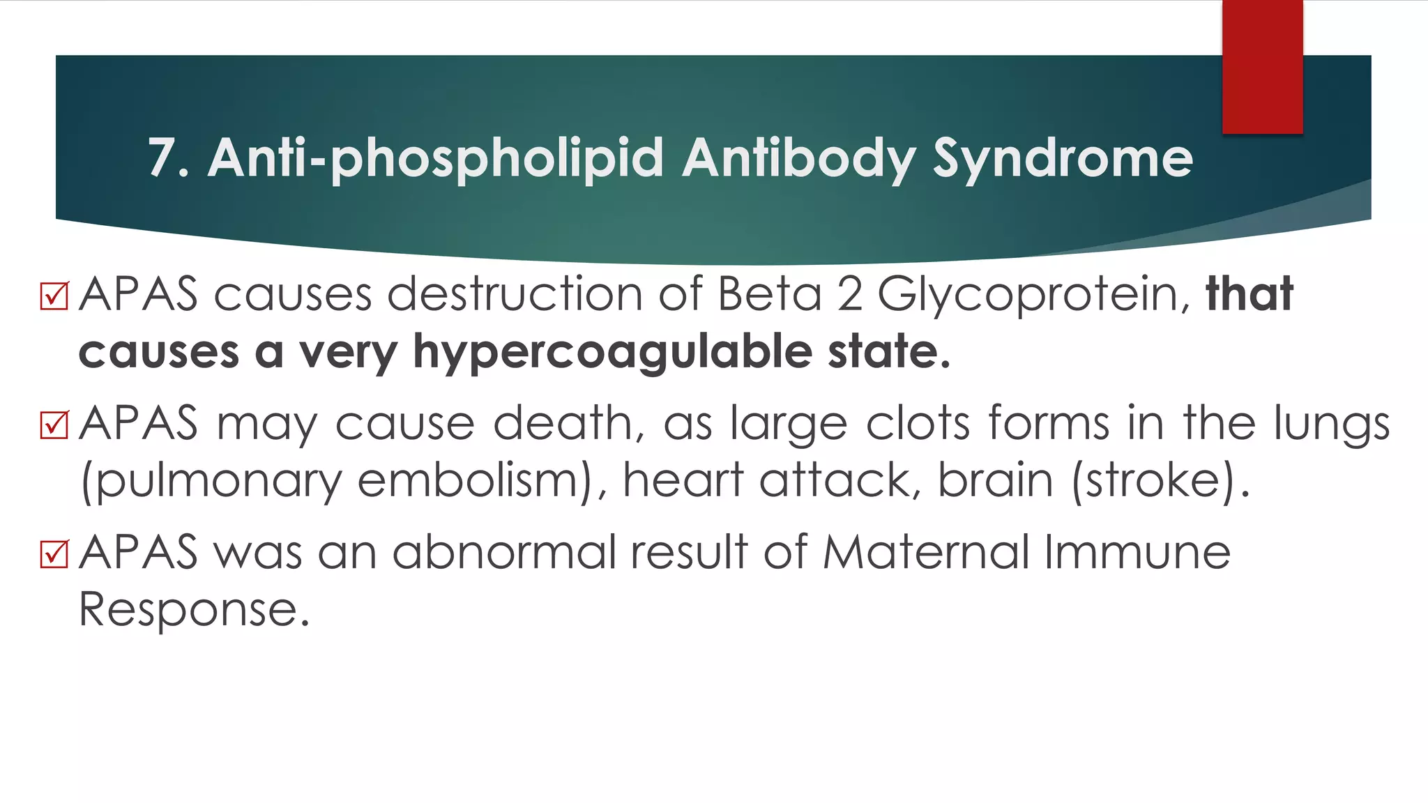 7. Anti-phospholipid Antibody Syndrome
 APAS causes destruction of Beta 2 Glycoprotein, that
causes a very hypercoagulable state.
 APAS may cause death, as large clots forms in the lungs
(pulmonary embolism), heart attack, brain (stroke).
 APAS was an abnormal result of Maternal Immune
Response.
 