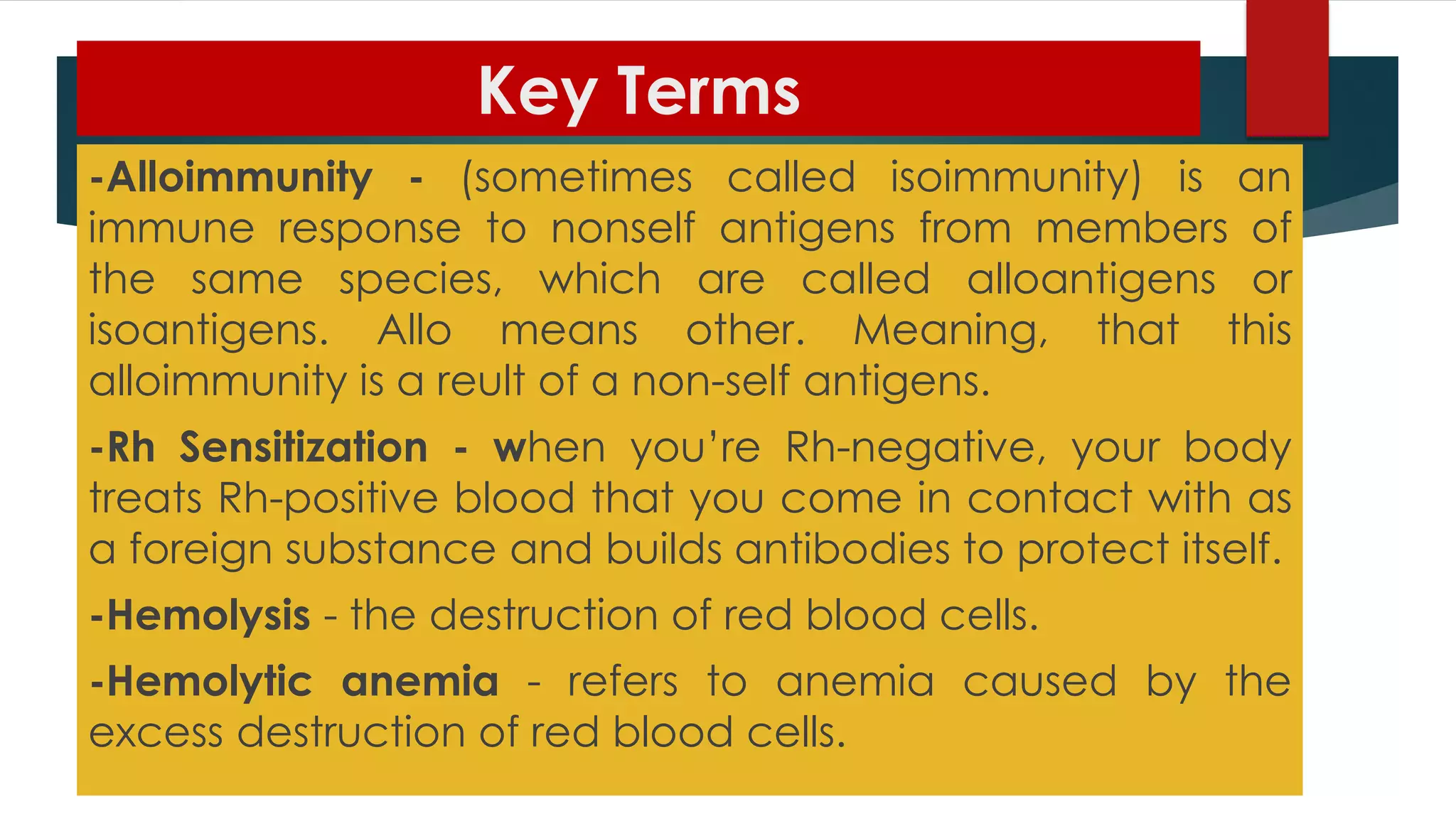 Key Terms
-Alloimmunity - (sometimes called isoimmunity) is an
immune response to nonself antigens from members of
the same species, which are called alloantigens or
isoantigens. Allo means other. Meaning, that this
alloimmunity is a reult of a non-self antigens.
-Rh Sensitization - when you’re Rh-negative, your body
treats Rh-positive blood that you come in contact with as
a foreign substance and builds antibodies to protect itself.
-Hemolysis - the destruction of red blood cells.
-Hemolytic anemia - refers to anemia caused by the
excess destruction of red blood cells.
 