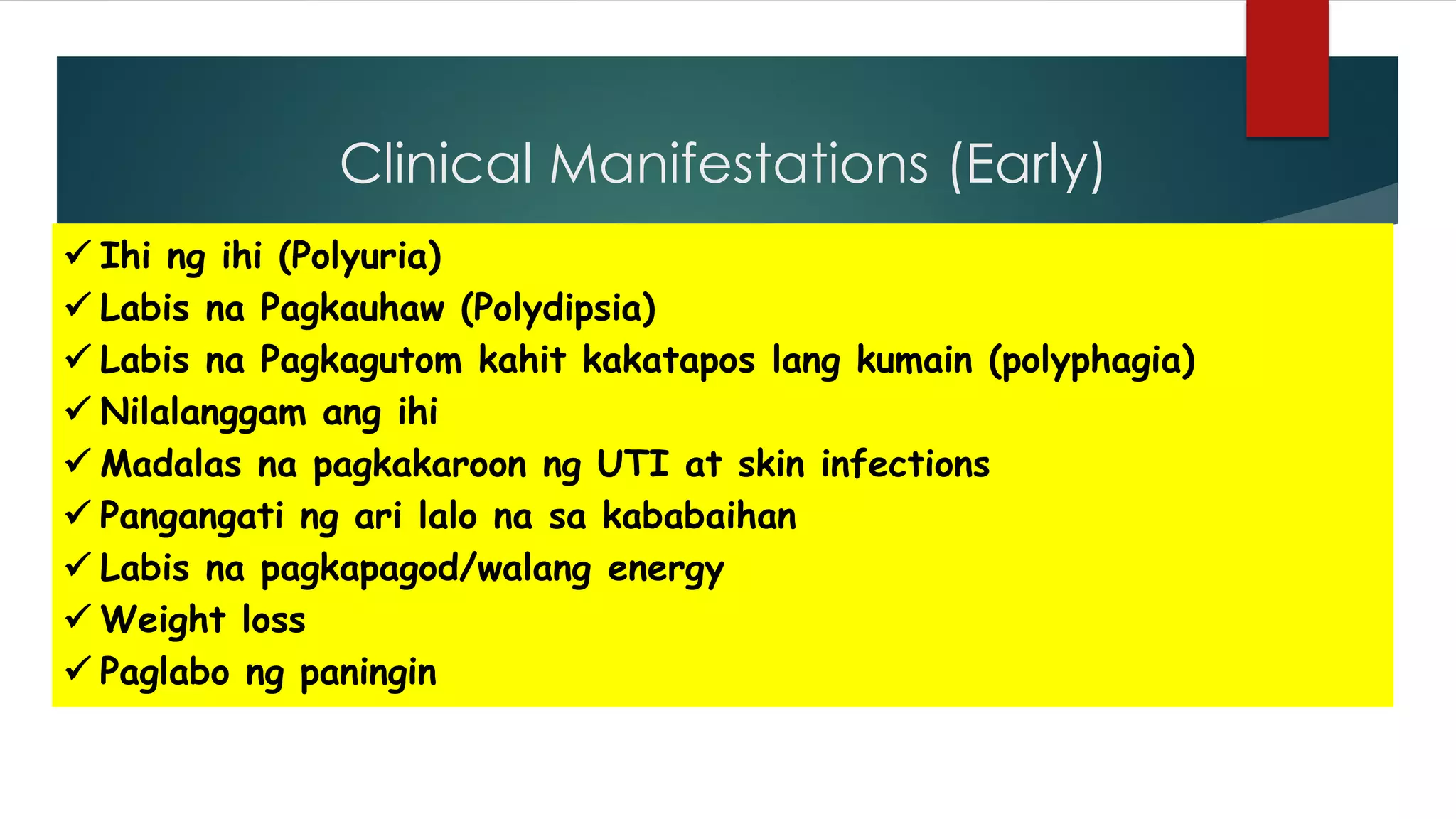 Clinical Manifestations (Early)
“3PG”
Polyuria
Polyphagia
Polydipsia
Glycosuria
 Ihi ng ihi (Polyuria)
 Labis na Pagkauhaw (Polydipsia)
 Labis na Pagkagutom kahit kakatapos lang kumain (polyphagia)
 Nilalanggam ang ihi
 Madalas na pagkakaroon ng UTI at skin infections
 Pangangati ng ari lalo na sa kababaihan
 Labis na pagkapagod/walang energy
 Weight loss
 Paglabo ng paningin
 