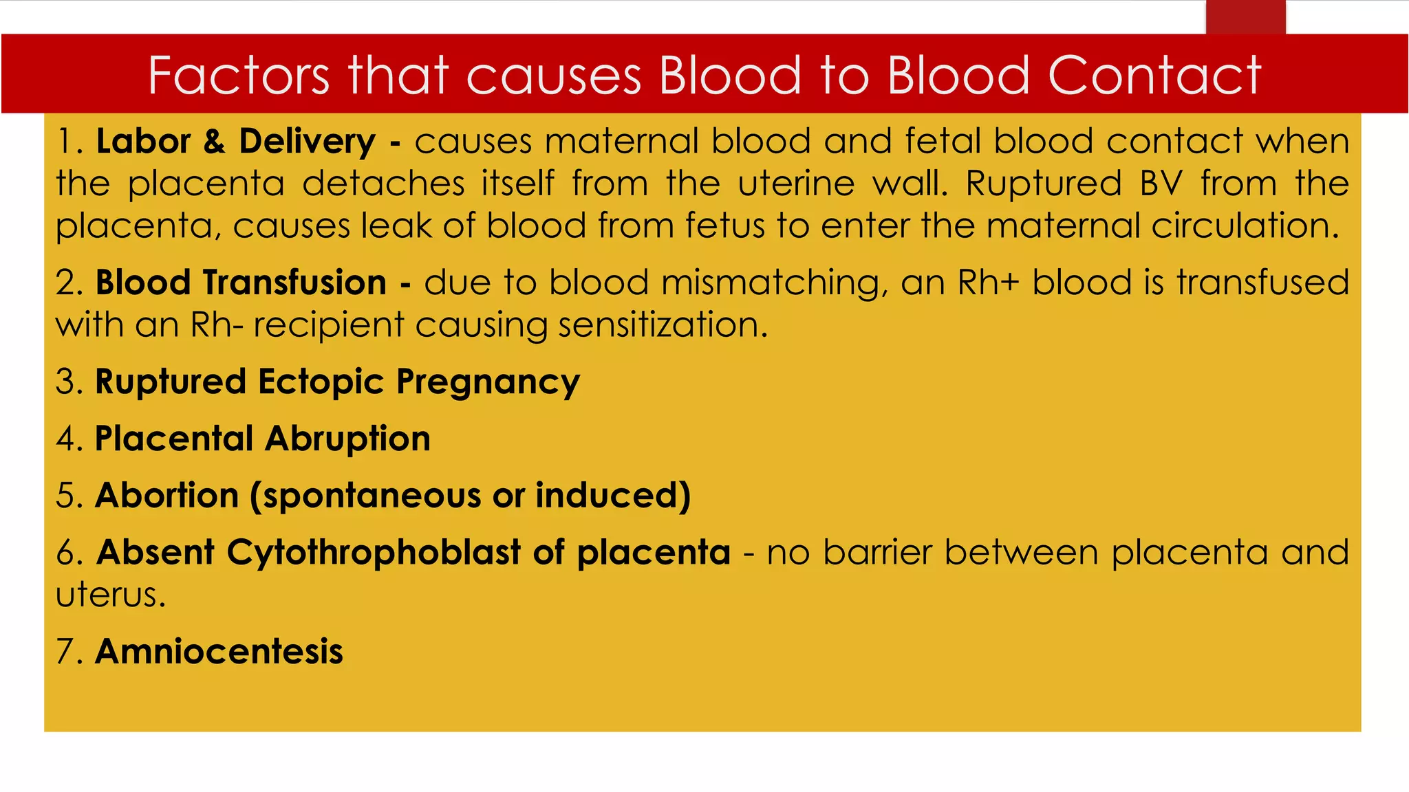 Factors that causes Blood to Blood Contact
1. Labor & Delivery - causes maternal blood and fetal blood contact when
the placenta detaches itself from the uterine wall. Ruptured BV from the
placenta, causes leak of blood from fetus to enter the maternal circulation.
2. Blood Transfusion - due to blood mismatching, an Rh+ blood is transfused
with an Rh- recipient causing sensitization.
3. Ruptured Ectopic Pregnancy
4. Placental Abruption
5. Abortion (spontaneous or induced)
6. Absent Cytothrophoblast of placenta - no barrier between placenta and
uterus.
7. Amniocentesis
 