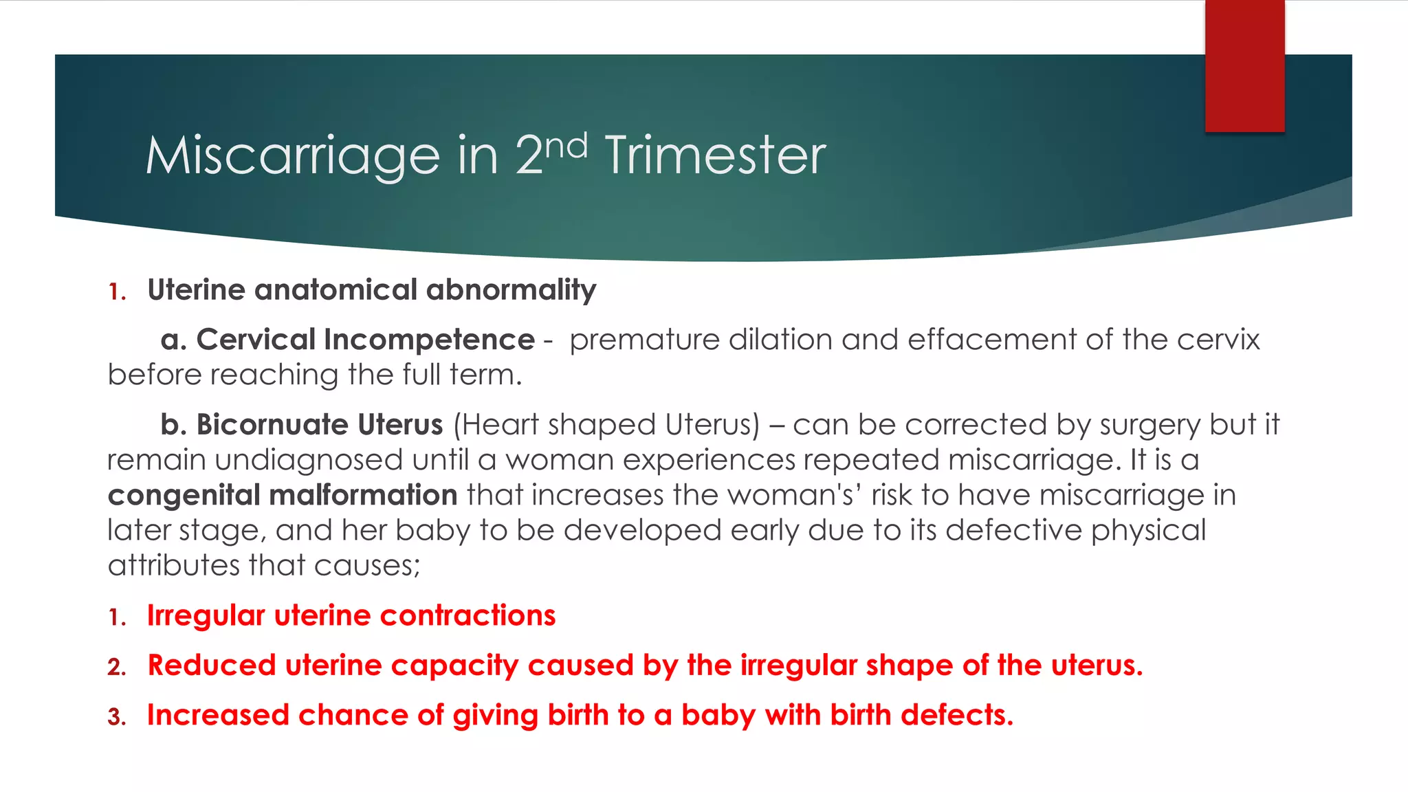 Miscarriage in 2nd Trimester
1. Uterine anatomical abnormality
a. Cervical Incompetence - premature dilation and effacement of the cervix
before reaching the full term.
b. Bicornuate Uterus (Heart shaped Uterus) – can be corrected by surgery but it
remain undiagnosed until a woman experiences repeated miscarriage. It is a
congenital malformation that increases the woman's’ risk to have miscarriage in
later stage, and her baby to be developed early due to its defective physical
attributes that causes;
1. Irregular uterine contractions
2. Reduced uterine capacity caused by the irregular shape of the uterus.
3. Increased chance of giving birth to a baby with birth defects.
 
