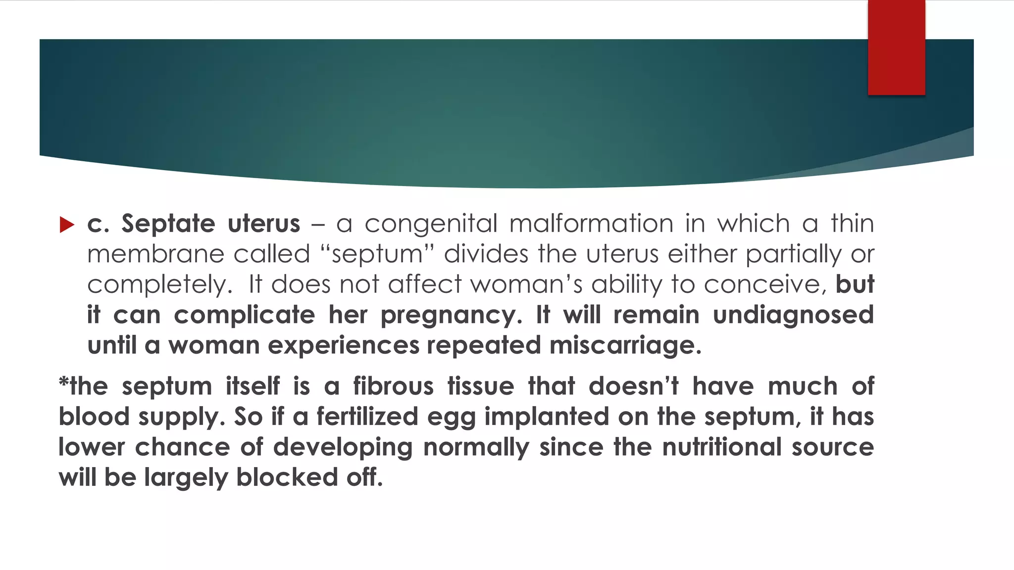  c. Septate uterus – a congenital malformation in which a thin
membrane called “septum” divides the uterus either partially or
completely. It does not affect woman’s ability to conceive, but
it can complicate her pregnancy. It will remain undiagnosed
until a woman experiences repeated miscarriage.
*the septum itself is a fibrous tissue that doesn’t have much of
blood supply. So if a fertilized egg implanted on the septum, it has
lower chance of developing normally since the nutritional source
will be largely blocked off.
 