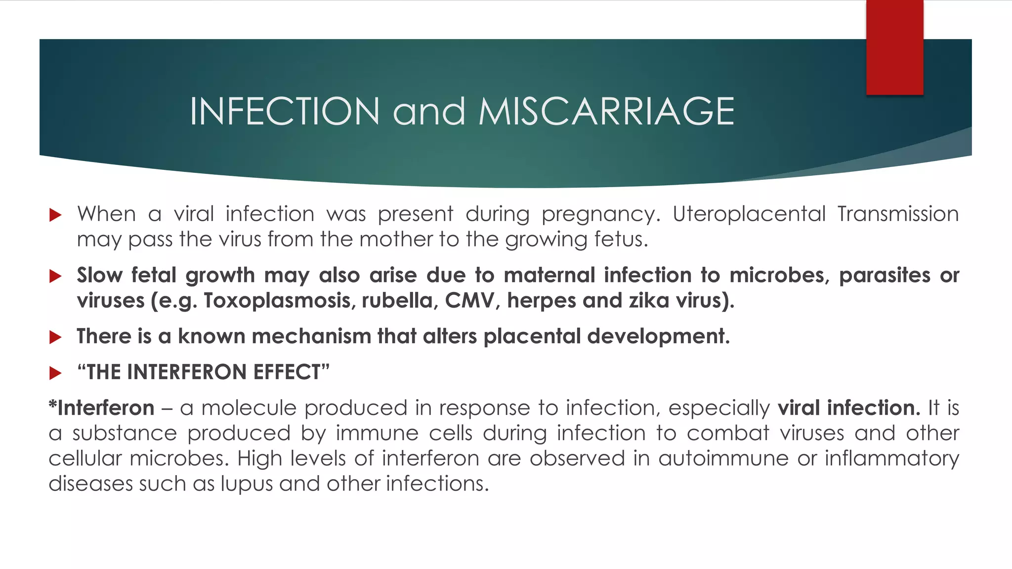 INFECTION and MISCARRIAGE
 When a viral infection was present during pregnancy. Uteroplacental Transmission
may pass the virus from the mother to the growing fetus.
 Slow fetal growth may also arise due to maternal infection to microbes, parasites or
viruses (e.g. Toxoplasmosis, rubella, CMV, herpes and zika virus).
 There is a known mechanism that alters placental development.
 “THE INTERFERON EFFECT”
*Interferon – a molecule produced in response to infection, especially viral infection. It is
a substance produced by immune cells during infection to combat viruses and other
cellular microbes. High levels of interferon are observed in autoimmune or inflammatory
diseases such as lupus and other infections.
 