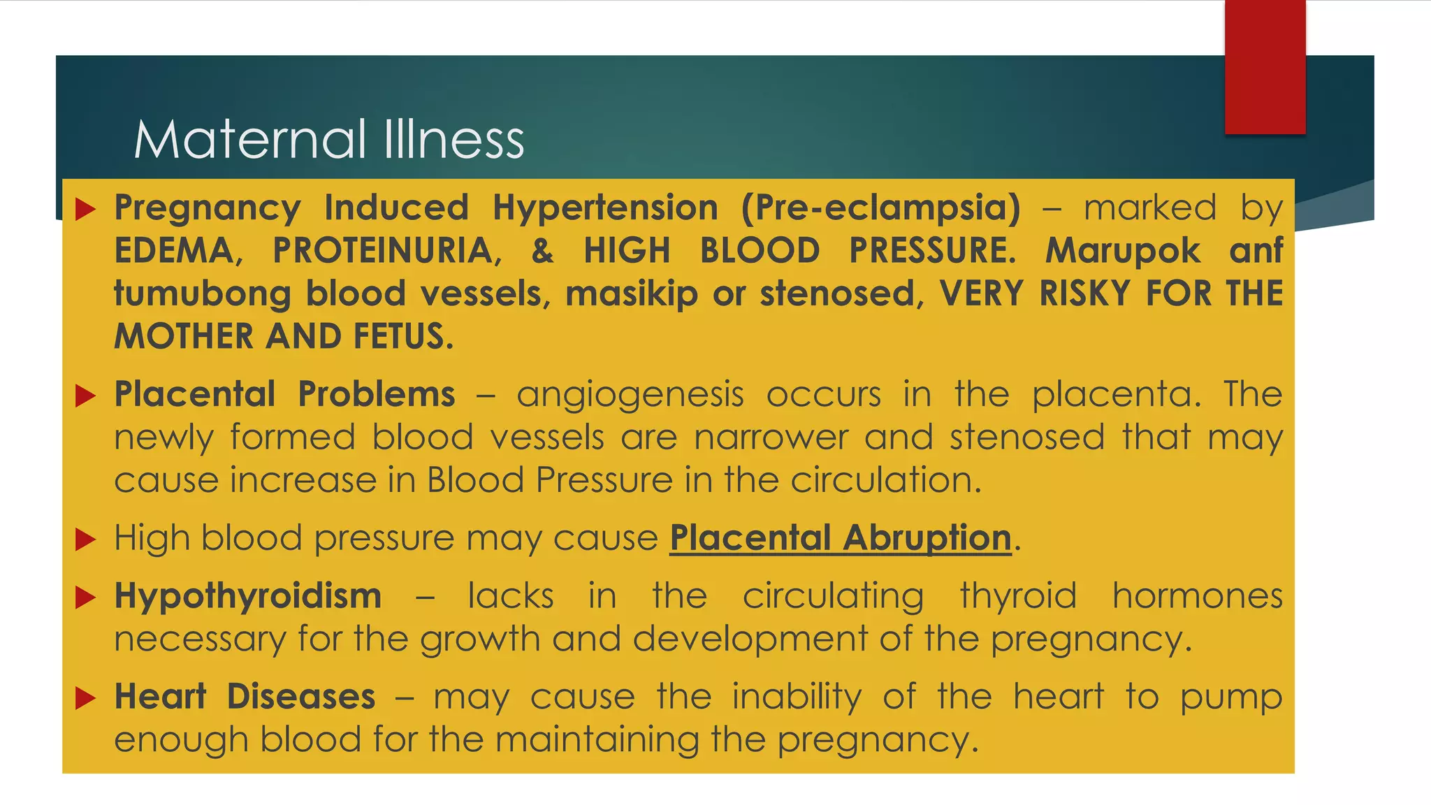 Maternal Illness
 Pregnancy Induced Hypertension (Pre-eclampsia) – marked by
EDEMA, PROTEINURIA, & HIGH BLOOD PRESSURE. Marupok anf
tumubong blood vessels, masikip or stenosed, VERY RISKY FOR THE
MOTHER AND FETUS.
 Placental Problems – angiogenesis occurs in the placenta. The
newly formed blood vessels are narrower and stenosed that may
cause increase in Blood Pressure in the circulation.
 High blood pressure may cause Placental Abruption.
 Hypothyroidism – lacks in the circulating thyroid hormones
necessary for the growth and development of the pregnancy.
 Heart Diseases – may cause the inability of the heart to pump
enough blood for the maintaining the pregnancy.
 