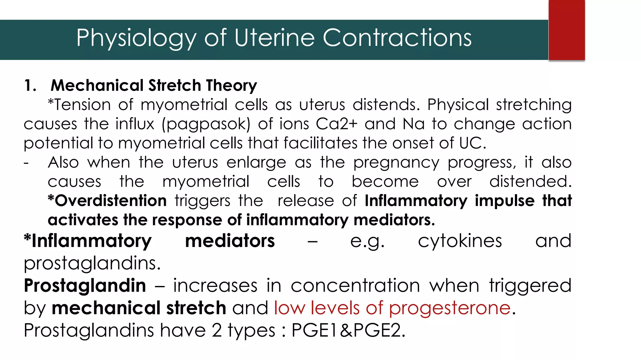 Physiology of Uterine Contractions
1. Mechanical Stretch Theory
*Tension of myometrial cells as uterus distends. Physical stretching
causes the influx (pagpasok) of ions Ca2+ and Na to change action
potential to myometrial cells that facilitates the onset of UC.
- Also when the uterus enlarge as the pregnancy progress, it also
causes the myometrial cells to become over distended.
*Overdistention triggers the release of Inflammatory impulse that
activates the response of inflammatory mediators.
*Inflammatory mediators – e.g. cytokines and
prostaglandins.
Prostaglandin – increases in concentration when triggered
by mechanical stretch and low levels of progesterone.
Prostaglandins have 2 types : PGE1&PGE2.
 