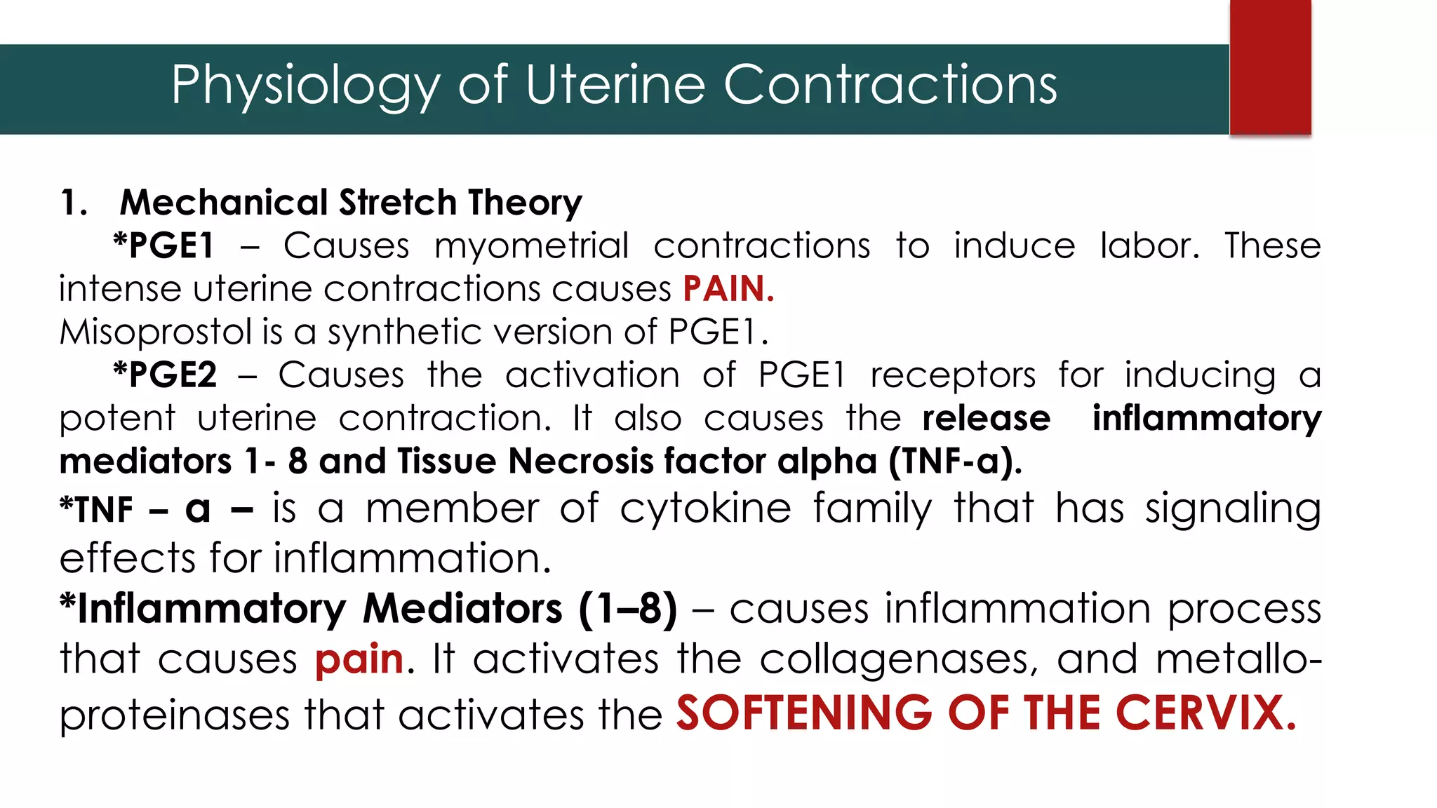 1. Mechanical Stretch Theory
*PGE1 – Causes myometrial contractions to induce labor. These
intense uterine contractions causes PAIN.
Misoprostol is a synthetic version of PGE1.
*PGE2 – Causes the activation of PGE1 receptors for inducing a
potent uterine contraction. It also causes the release inflammatory
mediators 1- 8 and Tissue Necrosis factor alpha (TNF-α).
*TNF – α – is a member of cytokine family that has signaling
effects for inflammation.
*Inflammatory Mediators (1–8) – causes inflammation process
that causes pain. It activates the collagenases, and metallo-
proteinases that activates the SOFTENING OF THE CERVIX.
Physiology of Uterine Contractions
 