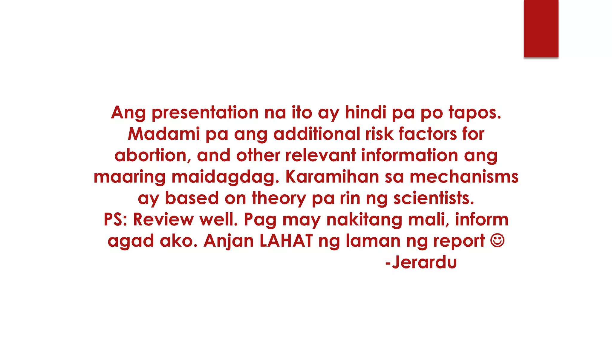 Ang presentation na ito ay hindi pa po tapos.
Madami pa ang additional risk factors for
abortion, and other relevant information ang
maaring maidagdag. Karamihan sa mechanisms
ay based on theory pa rin ng scientists.
PS: Review well. Pag may nakitang mali, inform
agad ako. Anjan LAHAT ng laman ng report 
-Jerardu
 