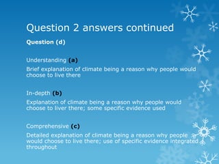 Question 2 answers continued
Question (d)
Understanding (a)
Brief explanation of climate being a reason why people would
choose to live there
In-depth (b)
Explanation of climate being a reason why people would
choose to liver there; some specific evidence used
Comprehensive (c)
Detailed explanation of climate being a reason why people
would choose to live there; use of specific evidence integrated
throughout
 