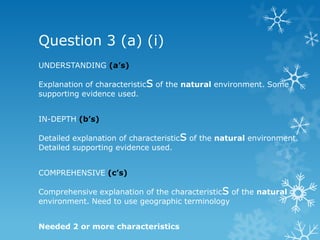 Question 3 (a) (i)
UNDERSTANDING (a’s)
Explanation of characteristics of the natural environment. Some
supporting evidence used.
IN-DEPTH (b’s)
Detailed explanation of characteristics of the natural environment.
Detailed supporting evidence used.
COMPREHENSIVE (c’s)
Comprehensive explanation of the characteristics of the natural
environment. Need to use geographic terminology
Needed 2 or more characteristics
 