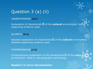 Question 3 (a) (ii)
UNDERSTANDING (a’s)
Explanation of characteristics of the cultural environment. Some
supporting evidence used.
IN-DEPTH (b’s)
Detailed explanation of characteristics of the cultural environment.
Detailed supporting evidence used.
COMPREHENSIVE (c’s)
Comprehensive explanation of the characteristics of the cultural
environment. Need to use geographic terminology
Needed 2 or more characteristics
 