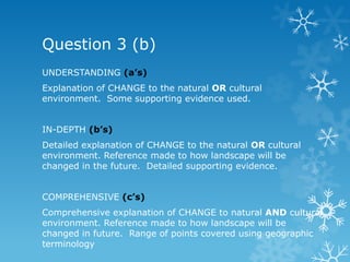 Question 3 (b)
UNDERSTANDING (a’s)
Explanation of CHANGE to the natural OR cultural
environment. Some supporting evidence used.
IN-DEPTH (b’s)
Detailed explanation of CHANGE to the natural OR cultural
environment. Reference made to how landscape will be
changed in the future. Detailed supporting evidence.
COMPREHENSIVE (c’s)
Comprehensive explanation of CHANGE to natural AND cultural
environment. Reference made to how landscape will be
changed in future. Range of points covered using geographic
terminology
 