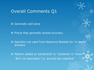 Overall Comments Q1
 Generally well done
 Precis Map generally lacked accuracy
 Specifics not used from Resource Booklet for „in-depth‟
answers
 Pattern stated as „peripheral‟ or „clustered‟ or „linear‟
BUT not described “i.e. around the coastline”
 