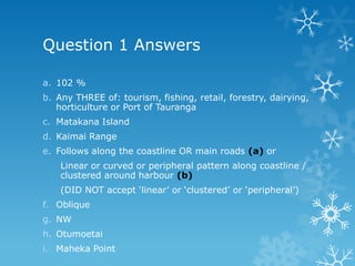 Question 1 Answers
a. 102 %
b. Any THREE of: tourism, fishing, retail, forestry, dairying,
horticulture or Port of Tauranga
c. Matakana Island
d. Kaimai Range
e. Follows along the coastline OR main roads (a) or
Linear or curved or peripheral pattern along coastline /
clustered around harbour (b)
(DID NOT accept „linear‟ or „clustered‟ or „peripheral‟)
f. Oblique
g. NW
h. Otumoetai
i. Maheka Point
 
