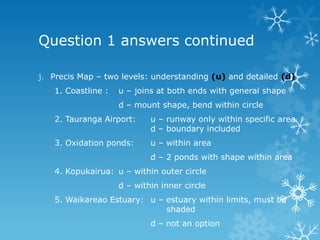 Question 1 answers continued
j. Precis Map – two levels: understanding (u) and detailed (d)
1. Coastline : u – joins at both ends with general shape
d – mount shape, bend within circle
2. Tauranga Airport: u – runway only within specific area
d – boundary included
3. Oxidation ponds: u – within area
d – 2 ponds with shape within area
4. Kopukairua: u – within outer circle
d – within inner circle
5. Waikareao Estuary: u – estuary within limits, must be
shaded
d – not an option
 