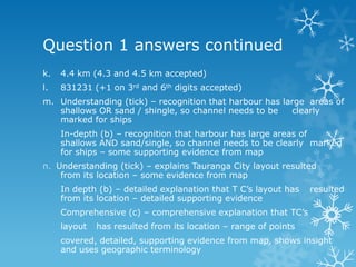 Question 1 answers continued
k. 4.4 km (4.3 and 4.5 km accepted)
l. 831231 (+1 on 3rd and 6th digits accepted)
m. Understanding (tick) – recognition that harbour has large areas of
shallows OR sand / shingle, so channel needs to be clearly
marked for ships
In-depth (b) – recognition that harbour has large areas of
shallows AND sand/single, so channel needs to be clearly marked
for ships – some supporting evidence from map
n. Understanding (tick) – explains Tauranga City layout resulted
from its location – some evidence from map
In depth (b) – detailed explanation that T C‟s layout has resulted
from its location – detailed supporting evidence
Comprehensive (c) – comprehensive explanation that TC‟s
layout has resulted from its location – range of points
covered, detailed, supporting evidence from map, shows insight
and uses geographic terminology
 