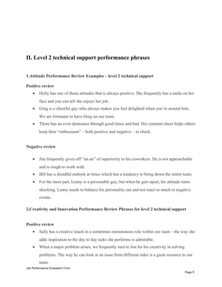 II. Level 2 technical support performance phrases
1.Attitude Performance Review Examples – level 2 technical support
Positive review
• Holly has one of those attitudes that is always positive. She frequently has a smile on her
face and you can tell she enjoys her job.
• Greg is a cheerful guy who always makes you feel delighted when you’re around him.
We are fortunate to have Greg on our team.
• Thom has an even demeanor through good times and bad. His constant cheer helps others
keep their “enthusiasm” – both positive and negative – in check.
Negative review
• Jim frequently gives off “an air” of superiority to his coworkers. He is not approachable
and is rough to work with.
• Bill has a dreadful outlook at times which has a tendency to bring down the entire team.
• For the most part, Lenny is a personable guy, but when he gets upset, his attitude turns
shocking. Lenny needs to balance his personality out and not react so much to negative
events.
2.Creativity and Innovation Performance Review Phrases for level 2 technical support
Positive review
• Sally has a creative touch in a sometimes monotonous role within our team – the way she
adds inspiration to the day to day tasks she performs is admirable.
• When a major problem arises, we frequently turn to Jon for his creativity in solving
problems. The way he can look at an issue from different sides is a great resource to our
team.
Job Performance Evaluation Form
Page 8
 