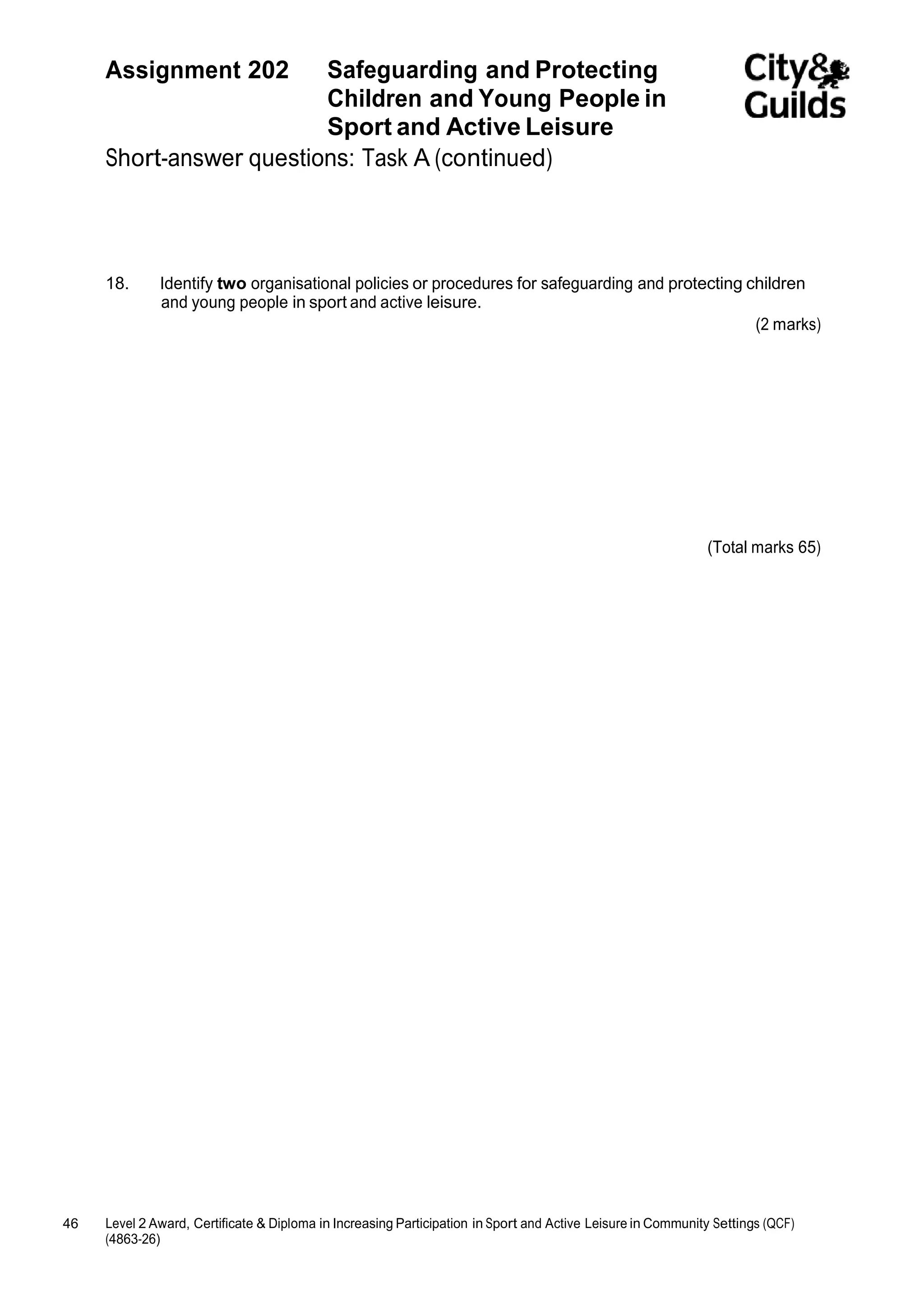 Assignment 202 Safeguarding and Protecting 
46 Level 2 Award, Certificate & Diploma in Increasing Participation in Sport and Active Leisure in Community Settings (QCF) 
(4863-26) 
Children and Young People in 
Sport and Active Leisure 
Short-answer questions: Task A (continued) 
18. Identify two organisational policies or procedures for safeguarding and protecting children 
and young people in sport and active leisure. 
(2 marks) 
(Total marks 65) 
 