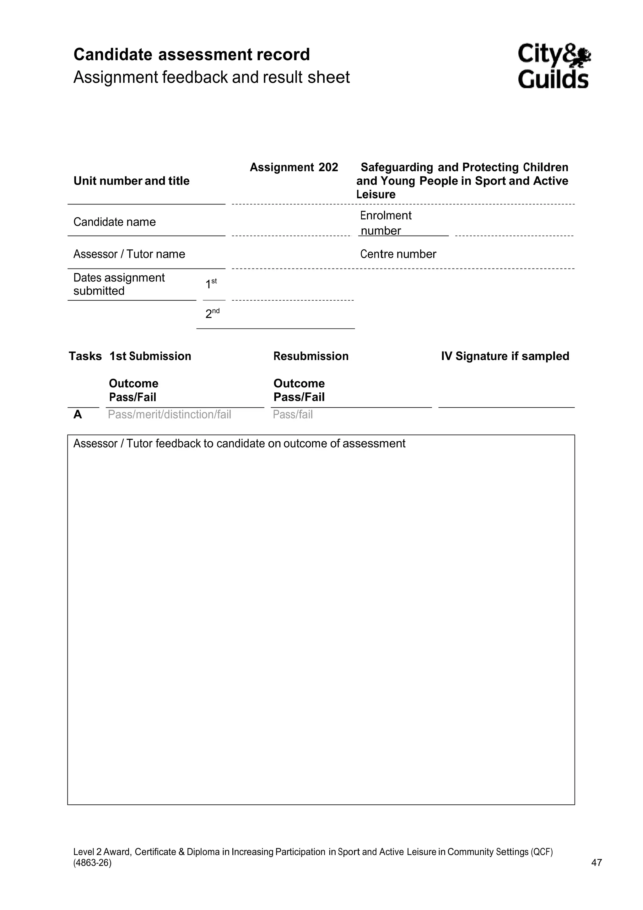 Candidate assessment record 
Assignment feedback and result sheet 
Unit number and title 
Assignment 202 Safeguarding and Protecting Children 
and Young People in Sport and Active 
Leisure 
Candidate name 
Enrolment 
number 
Assessor / Tutor name Centre number 
Dates assignment 1 
st 
submitted 
2nd 
Tasks 1st Submission 
Outcome 
Pass/Fail 
Resubmission 
Outcome 
Pass/Fail 
IV Signature if sampled 
A Pass/merit/distinction/fail Pass/fail 
Assessor / Tutor feedback to candidate on outcome of assessment 
Level 2 Award, Certificate & Diploma in Increasing Participation in Sport and Active Leisure in Community Settings (QCF) 
(4863-26) 47 
 