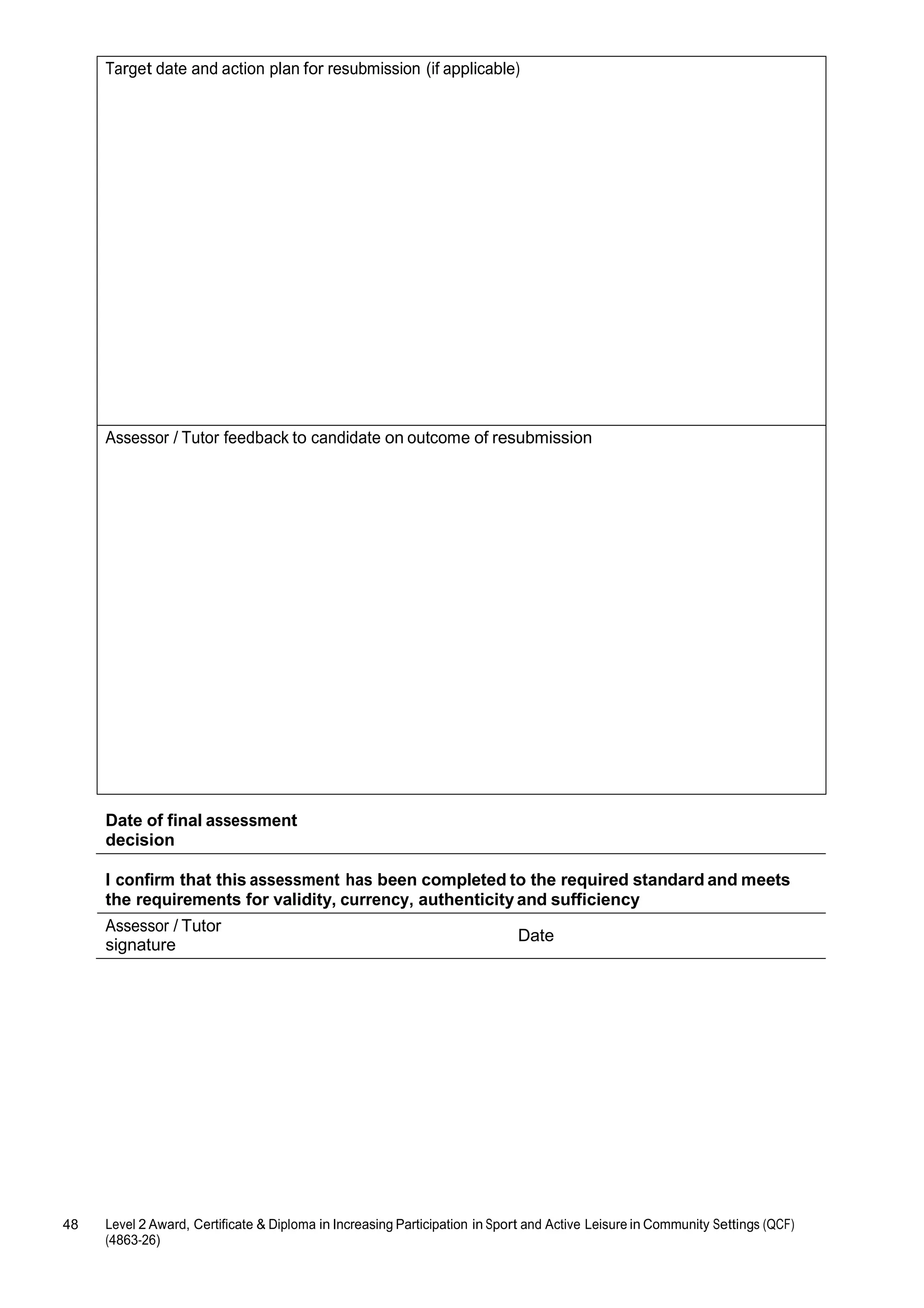 Target date and action plan for resubmission (if applicable) 
Assessor / Tutor feedback to candidate on outcome of resubmission 
Date of final assessment 
decision 
I confirm that this assessment has been completed to the required standard and meets 
the requirements for validity, currency, authenticity and sufficiency 
Assessor / Tutor 
signature 
48 Level 2 Award, Certificate & Diploma in Increasing Participation in Sport and Active Leisure in Community Settings (QCF) 
(4863-26) 
Date 
