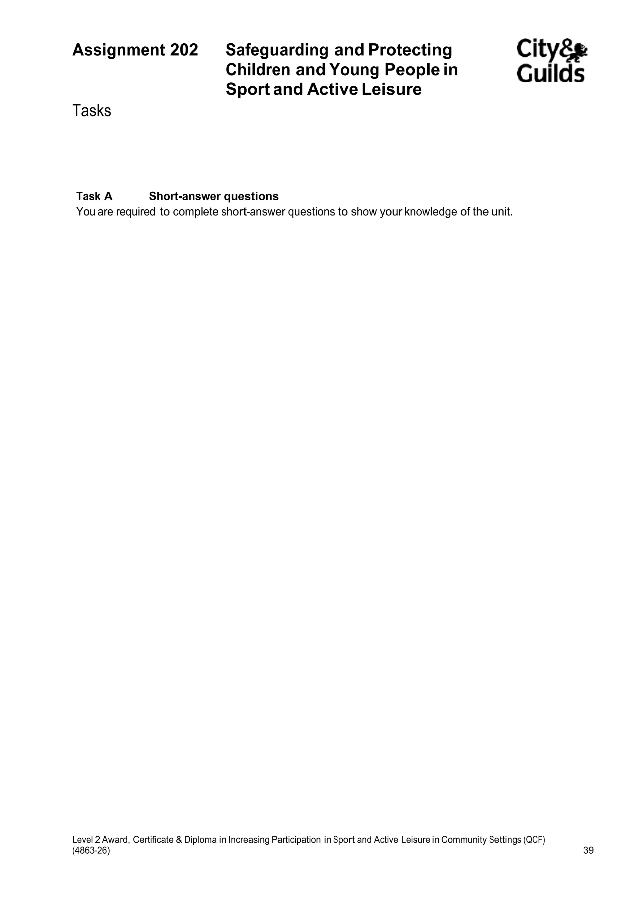 Assignment 202 Safeguarding and Protecting 
Children and Young People in 
Sport and Active Leisure 
Tasks 
Task A Short-answer questions 
You are required to complete short-answer questions to show your knowledge of the unit. 
Level 2 Award, Certificate & Diploma in Increasing Participation in Sport and Active Leisure in Community Settings (QCF) 
(4863-26) 39 
 