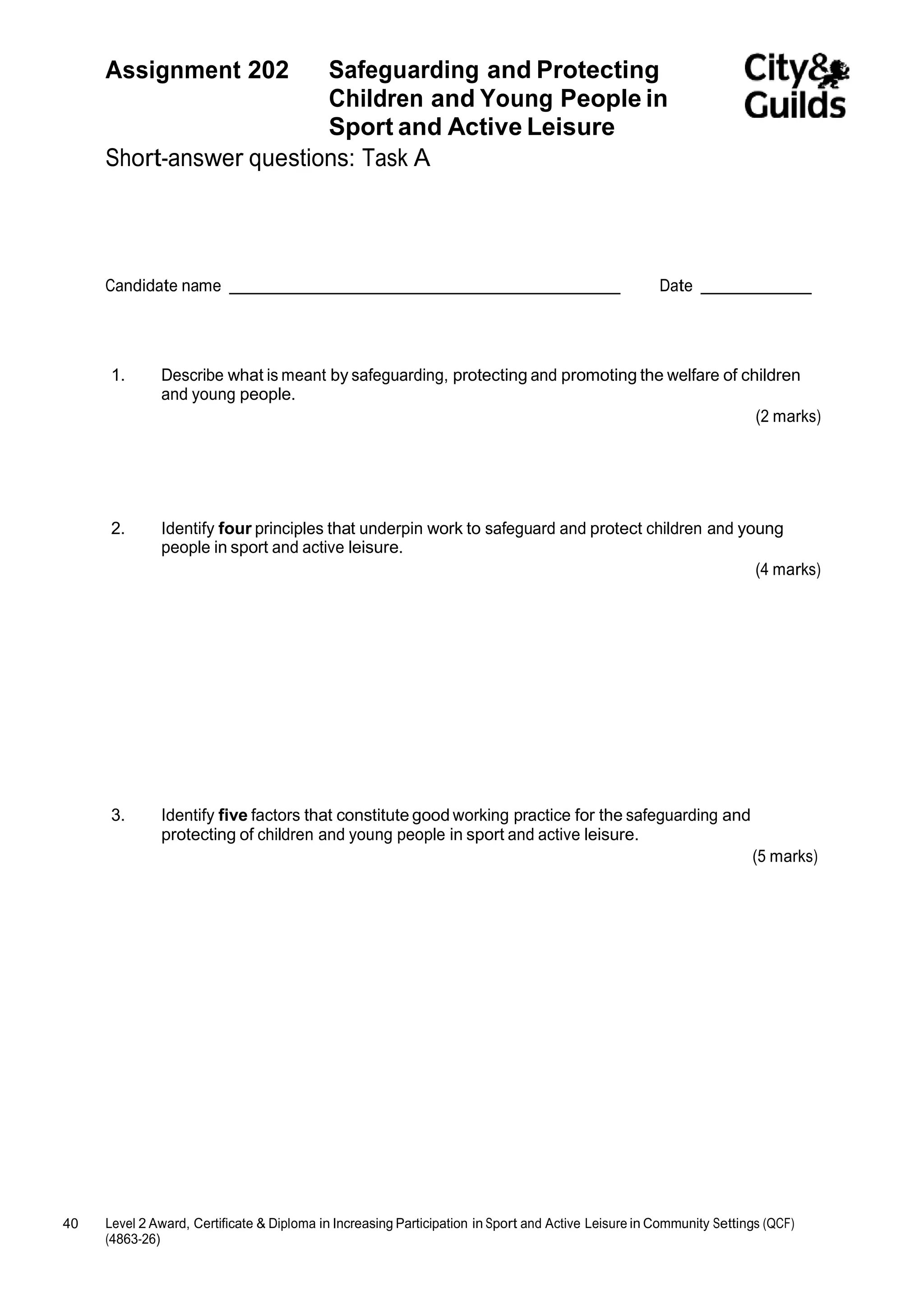 Assignment 202 Safeguarding and Protecting 
40 Level 2 Award, Certificate & Diploma in Increasing Participation in Sport and Active Leisure in Community Settings (QCF) 
(4863-26) 
Children and Young People in 
Sport and Active Leisure 
Short-answer questions: Task A 
Candidate name Date 
1. Describe what is meant by safeguarding, protecting and promoting the welfare of children 
and young people. 
(2 marks) 
2. Identify four principles that underpin work to safeguard and protect children and young 
people in sport and active leisure. 
(4 marks) 
3. Identify five factors that constitute good working practice for the safeguarding and 
protecting of children and young people in sport and active leisure. 
(5 marks) 
 