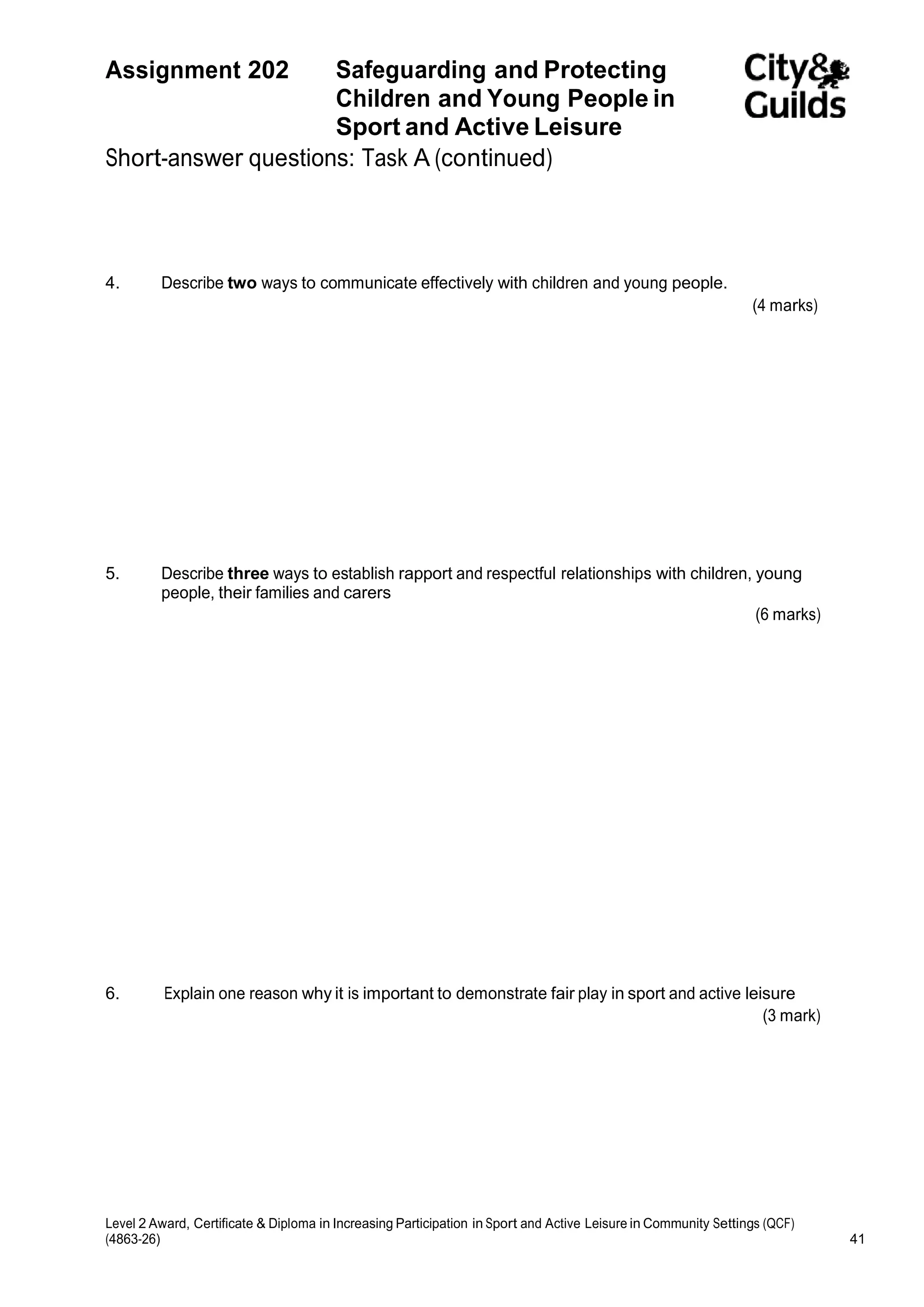 Assignment 202 Safeguarding and Protecting 
Children and Young People in 
Sport and Active Leisure 
Short-answer questions: Task A (continued) 
4. Describe two ways to communicate effectively with children and young people. 
(4 marks) 
5. Describe three ways to establish rapport and respectful relationships with children, young 
people, their families and carers 
(6 marks) 
6. Explain one reason why it is important to demonstrate fair play in sport and active leisure 
(3 mark) 
Level 2 Award, Certificate & Diploma in Increasing Participation in Sport and Active Leisure in Community Settings (QCF) 
(4863-26) 41 
 