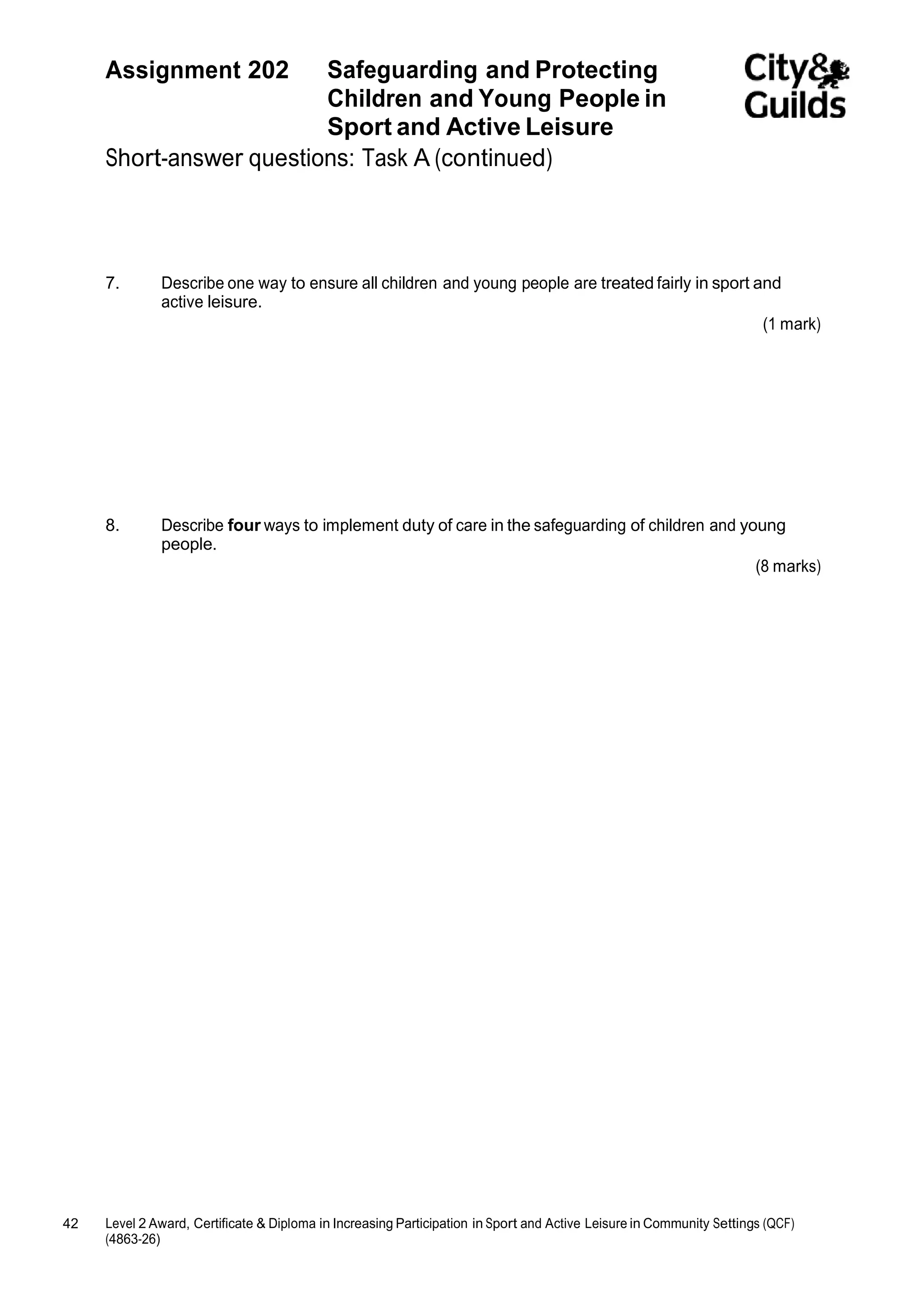 Assignment 202 Safeguarding and Protecting 
42 Level 2 Award, Certificate & Diploma in Increasing Participation in Sport and Active Leisure in Community Settings (QCF) 
(4863-26) 
Children and Young People in 
Sport and Active Leisure 
Short-answer questions: Task A (continued) 
7. Describe one way to ensure all children and young people are treated fairly in sport and 
active leisure. 
(1 mark) 
8. Describe four ways to implement duty of care in the safeguarding of children and young 
people. 
(8 marks) 
 