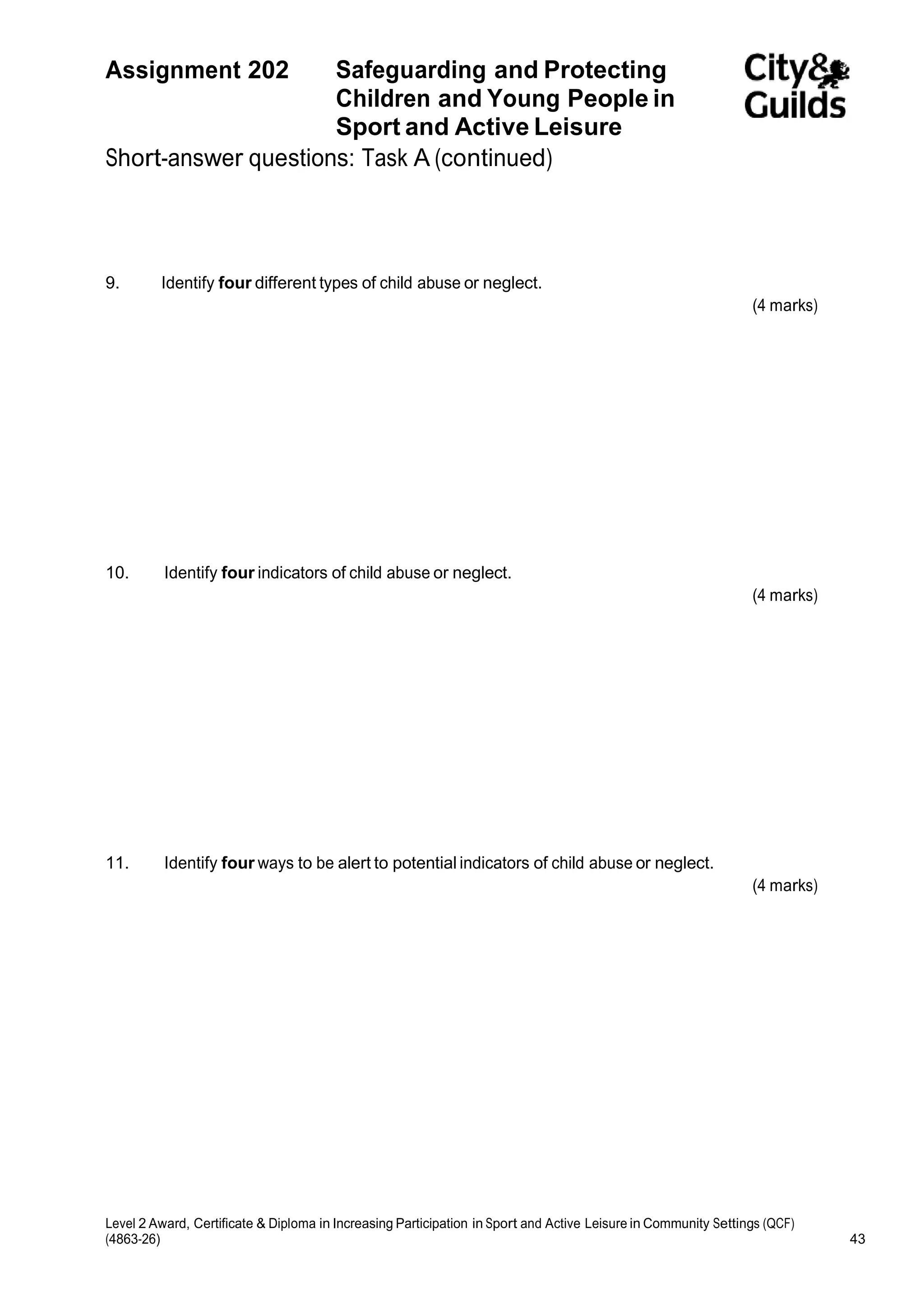 Assignment 202 Safeguarding and Protecting 
Children and Young People in 
Sport and Active Leisure 
Short-answer questions: Task A (continued) 
9. Identify four different types of child abuse or neglect. 
(4 marks) 
10. Identify four indicators of child abuse or neglect. 
(4 marks) 
11. Identify four ways to be alert to potential indicators of child abuse or neglect. 
(4 marks) 
Level 2 Award, Certificate & Diploma in Increasing Participation in Sport and Active Leisure in Community Settings (QCF) 
(4863-26) 43 
 