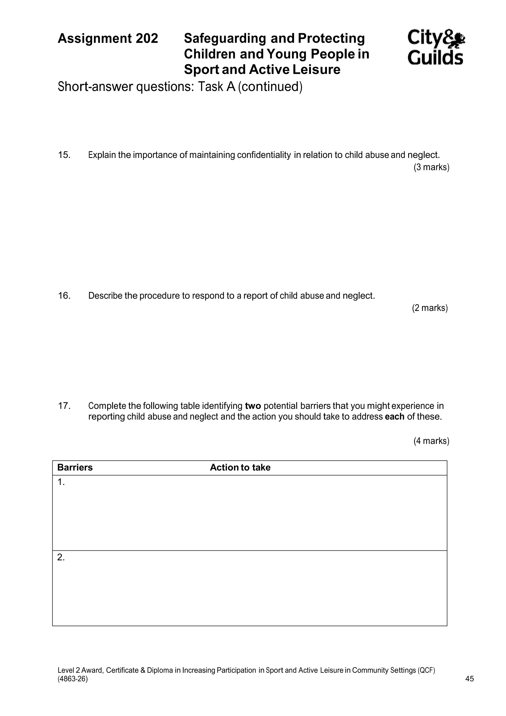 Assignment 202 Safeguarding and Protecting 
Children and Young People in 
Sport and Active Leisure 
Short-answer questions: Task A (continued) 
15. Explain the importance of maintaining confidentiality in relation to child abuse and neglect. 
(3 marks) 
16. Describe the procedure to respond to a report of child abuse and neglect. 
(2 marks) 
17. Complete the following table identifying two potential barriers that you might experience in 
reporting child abuse and neglect and the action you should take to address each of these. 
(4 marks) 
Barriers Action to take 
1. 
2. 
Level 2 Award, Certificate & Diploma in Increasing Participation in Sport and Active Leisure in Community Settings (QCF) 
(4863-26) 45 
 