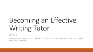 Becoming an Effective
Writing Tutor
LEVEL 2
ABRIDGED VERSION OF THE TASK: A GUIDE FOR TUTORS IN THE RUTGERS
WRITING CENTER
 