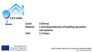 ECVET Training for Operatorsof IoT-enabledSmart Buildings (VET4SBO)
2018-1-RS01-KA202-000411
Level: 3 (three)
Module: 1 Interdependencies of building operation
sub-systems
Unit 1.2 Cases
 