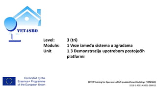 ECVET Training for Operatorsof IoT-enabledSmart Buildings (VET4SBO)
2018-1-RS01-KA202-000411
Level: 3 (tri)
Module: 1 Veze između sistema u zgradama
Unit 1.3 Demonstracija upotrebom postojećih
platformi
 