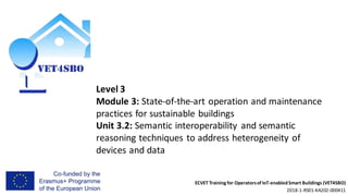 ECVET Training for Operatorsof IoT-enabledSmart Buildings (VET4SBO)
2018-1-RS01-KA202-000411
Level 3
Module 3: State-of-the-art operation and maintenance
practices for sustainable buildings
Unit 3.2: Semantic interoperability and semantic
reasoning techniques to address heterogeneity of
devices and data
 