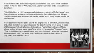 It was Robbins who dominated the production of West Side Story, which had been
written in the mid-'50s by Arthur Laurents, Leonard Bernstein and a young Stephen
Sondheim.
"West Side Story is 1957; we were really just coming out of the McCarthy era," says
Gregg Lawrence, author of the Robbins biography Dance With Demons. "He was
one of those who was terrorized and named names, and it really shaped him for the
rest of his life.“
It had been Robbins who came up with the original idea of a modern, urban Romeo
and Juliet; Bernstein and Laurents added the idea of warring street gangs in place
of Shakespeare's feuding families. In the play, a Puerto Rican girl named Maria,
whose brother is in one gang, loves Tony, who's in the opposing "American" gang.
"That kind of bigotry and prejudice was very much in the air," writer and co-creator
Arthur Laurents says. "It's really, 'How can love survive in a violent world of
prejudice?' That's what it's about."
 