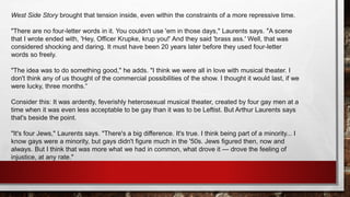 West Side Story brought that tension inside, even within the constraints of a more repressive time.
"There are no four-letter words in it. You couldn't use 'em in those days," Laurents says. "A scene
that I wrote ended with, 'Hey, Officer Krupke, krup you!' And they said 'brass ass.' Well, that was
considered shocking and daring. It must have been 20 years later before they used four-letter
words so freely.
"The idea was to do something good," he adds. "I think we were all in love with musical theater. I
don't think any of us thought of the commercial possibilities of the show. I thought it would last, if we
were lucky, three months.“
Consider this: It was ardently, feverishly heterosexual musical theater, created by four gay men at a
time when it was even less acceptable to be gay than it was to be Leftist. But Arthur Laurents says
that's beside the point.
"It's four Jews," Laurents says. "There's a big difference. It's true. I think being part of a minority... I
know gays were a minority, but gays didn't figure much in the '50s. Jews figured then, now and
always. But I think that was more what we had in common, what drove it — drove the feeling of
injustice, at any rate."
 