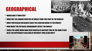 GEOGRAPHICAL
• WHERE WAS IT WRITTEN?
• WHAT ARE THE CHARACTERISTICS OF MUSIC FROM THIS PART OF THE WORLD?
• WHAT PARTICULAR INFLUENCES DOES THE LOCATION BRING TO THE MUSIC?
• HOW MIGHT THE PHYSICAL ENVIRONMENT AFFECT THE MUSIC?
• COULD THE SAME WORK HAVE BEEN CREATED AT ANOTHER TIME IN THE SAME PLACE,
OR AT THE DIFFERENCE PLACE AND AT DIFFERENT TIME IN HISTORY?
 