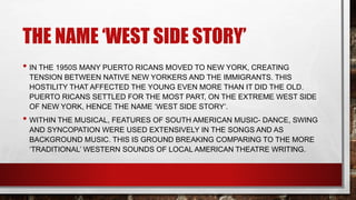 THE NAME ‘WEST SIDE STORY’
• IN THE 1950S MANY PUERTO RICANS MOVED TO NEW YORK, CREATING
TENSION BETWEEN NATIVE NEW YORKERS AND THE IMMIGRANTS. THIS
HOSTILITY THAT AFFECTED THE YOUNG EVEN MORE THAN IT DID THE OLD.
PUERTO RICANS SETTLED FOR THE MOST PART, ON THE EXTREME WEST SIDE
OF NEW YORK, HENCE THE NAME ‘WEST SIDE STORY’.
• WITHIN THE MUSICAL, FEATURES OF SOUTH AMERICAN MUSIC- DANCE, SWING
AND SYNCOPATION WERE USED EXTENSIVELY IN THE SONGS AND AS
BACKGROUND MUSIC. THIS IS GROUND BREAKING COMPARING TO THE MORE
‘TRADITIONAL’ WESTERN SOUNDS OF LOCAL AMERICAN THEATRE WRITING.
 