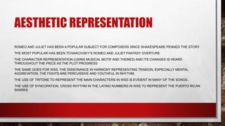 AESTHETIC REPRESENTATION
ROMEO AND JULIET HAS BEEN A POPULAR SUBJECT FOR COMPOSERS SINCE SHAKESPEARE PENNED THE STORY
THE MOST POPULAR HAS BEEN TCHAIKOVSKY’S ROMEO AND JULIET FANTASY OVERTURE
THE CHARACTER REPRESENTATION (USING MUSICAL MOTIF AND THEMES) AND ITS CHANGES IS HEARD
THROUGHOUT THE PIECE AS THE PLOT PROGRESS
THE SAME GOES FOR WSS. THE DISSONANCE IN HARMONY REPRESENTING TENSION, ESPECIALLY MENTAL
AGGREVATION. THE FIGHTS ARE PERCUSSIVE AND YOUTHFUL IN RHYTHM.
THE USE OF TRITONE TO REPRESENT THE MAIN CHARACTERS IN WSS IS EVIDENT IN MANY OF THE SONGS.
THE USE OF SYNCOPATION, CROSS RHYTHM IN THE LATINO NUMBERS IN WSS TO REPRESENT THE PUERTO RICAN
SHARKS
 